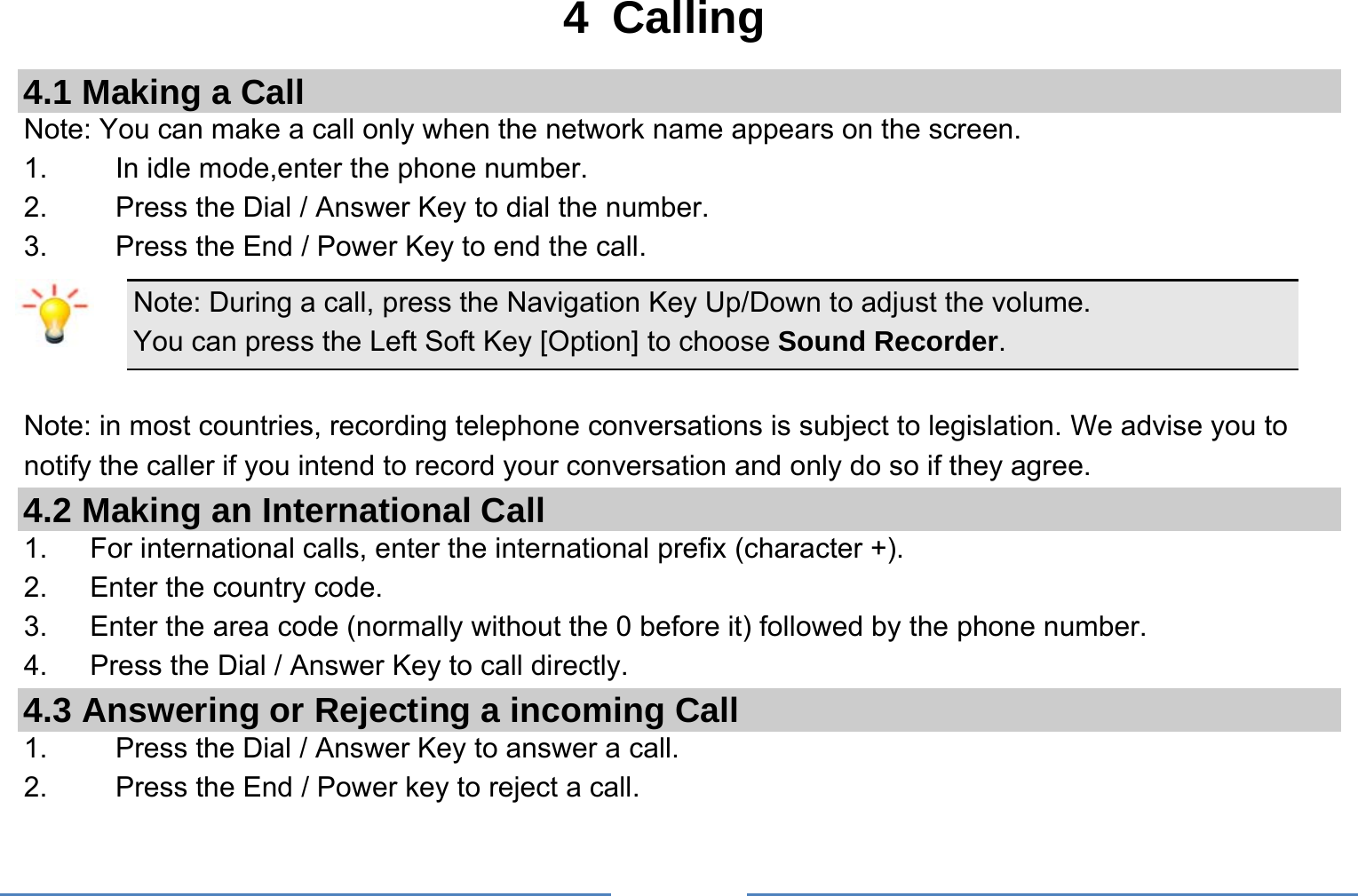     4 Calling 4.1 Making a Call Note: You can make a call only when the network name appears on the screen. 1.    In idle mode,enter the phone number. 2.  Press the Dial / Answer Key to dial the number. 3.    Press the End / Power Key to end the call. Note: During a call, press the Navigation Key Up/Down to adjust the volume. You can press the Left Soft Key [Option] to choose Sound Recorder.  Note: in most countries, recording telephone conversations is subject to legislation. We advise you to notify the caller if you intend to record your conversation and only do so if they agree. 4.2 Making an International Call 1.      For international calls, enter the international prefix (character +). 2.      Enter the country code. 3.   Enter the area code (normally without the 0 before it) followed by the phone number. 4.   Press the Dial / Answer Key to call directly. 4.3 Answering or Rejecting a incoming Call 1.  Press the Dial / Answer Key to answer a call. 2.  Press the End / Power key to reject a call. 