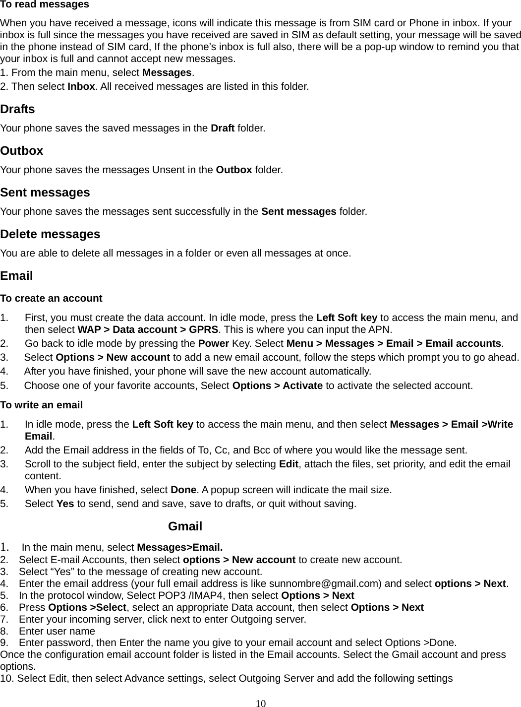 10  To read messages When you have received a message, icons will indicate this message is from SIM card or Phone in inbox. If your inbox is full since the messages you have received are saved in SIM as default setting, your message will be saved in the phone instead of SIM card, If the phone’s inbox is full also, there will be a pop-up window to remind you that your inbox is full and cannot accept new messages.     1. From the main menu, select Messages.  2. Then select Inbox. All received messages are listed in this folder.  Drafts Your phone saves the saved messages in the Draft folder.    Outbox  Your phone saves the messages Unsent in the Outbox folder.  Sent messages   Your phone saves the messages sent successfully in the Sent messages folder.  Delete messages You are able to delete all messages in a folder or even all messages at once. Email To create an account 1.  First, you must create the data account. In idle mode, press the Left Soft key to access the main menu, and then select WAP &gt; Data account &gt; GPRS. This is where you can input the APN. 2.  Go back to idle mode by pressing the Power Key. Select Menu &gt; Messages &gt; Email &gt; Email accounts.  3.   Select Options &gt; New account to add a new email account, follow the steps which prompt you to go ahead. 4.      After you have finished, your phone will save the new account automatically. 5.      Choose one of your favorite accounts, Select Options &gt; Activate to activate the selected account. To write an email 1.  In idle mode, press the Left Soft key to access the main menu, and then select Messages &gt; Email &gt;Write Email. 2.  Add the Email address in the fields of To, Cc, and Bcc of where you would like the message sent. 3.  Scroll to the subject field, enter the subject by selecting Edit, attach the files, set priority, and edit the email content. 4.  When you have finished, select Done. A popup screen will indicate the mail size. 5. Select Yes to send, send and save, save to drafts, or quit without saving.          Gmail 1.  In the main menu, select Messages&gt;Email. 2.    Select E-mail Accounts, then select options &gt; New account to create new account. 3.    Select “Yes” to the message of creating new account. 4.    Enter the email address (your full email address is like sunnombre@gmail.com) and select options &gt; Next. 5.    In the protocol window, Select POP3 /IMAP4, then select Options &gt; Next 6.  Press Options &gt;Select, select an appropriate Data account, then select Options &gt; Next 7.    Enter your incoming server, click next to enter Outgoing server. 8.  Enter user name 9.    Enter password, then Enter the name you give to your email account and select Options &gt;Done. Once the configuration email account folder is listed in the Email accounts. Select the Gmail account and press options.  10. Select Edit, then select Advance settings, select Outgoing Server and add the following settings   