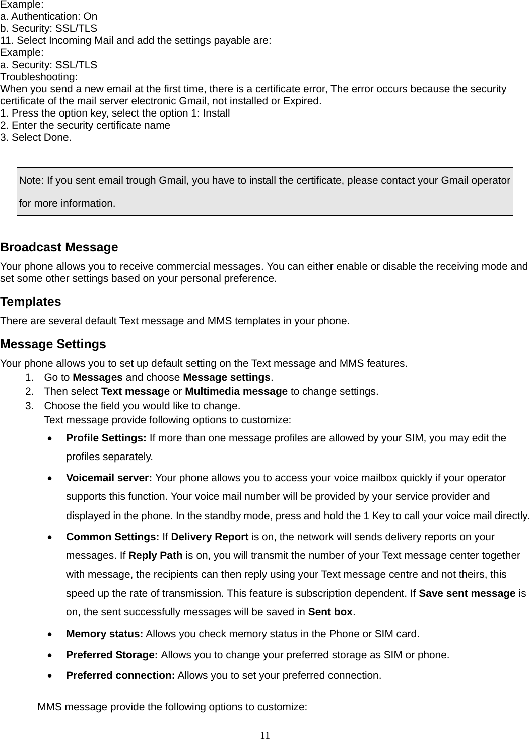 11 Example: a. Authentication: On   b. Security: SSL/TLS 11. Select Incoming Mail and add the settings payable are:   Example: a. Security: SSL/TLS Troubleshooting:  When you send a new email at the first time, there is a certificate error, The error occurs because the security certificate of the mail server electronic Gmail, not installed or Expired.   1. Press the option key, select the option 1: Install   2. Enter the security certificate name   3. Select Done.      Note: If you sent email trough Gmail, you have to install the certificate, please contact your Gmail operator for more information.  Broadcast Message Your phone allows you to receive commercial messages. You can either enable or disable the receiving mode and set some other settings based on your personal preference.   Templates There are several default Text message and MMS templates in your phone.   Message Settings Your phone allows you to set up default setting on the Text message and MMS features. 1. Go to Messages and choose Message settings. 2. Then select Text message or Multimedia message to change settings. 3.  Choose the field you would like to change. Text message provide following options to customize: • Profile Settings: If more than one message profiles are allowed by your SIM, you may edit the profiles separately. • Voicemail server: Your phone allows you to access your voice mailbox quickly if your operator supports this function. Your voice mail number will be provided by your service provider and displayed in the phone. In the standby mode, press and hold the 1 Key to call your voice mail directly. • Common Settings: If Delivery Report is on, the network will sends delivery reports on your messages. If Reply Path is on, you will transmit the number of your Text message center together with message, the recipients can then reply using your Text message centre and not theirs, this speed up the rate of transmission. This feature is subscription dependent. If Save sent message is on, the sent successfully messages will be saved in Sent box. • Memory status: Allows you check memory status in the Phone or SIM card. • Preferred Storage: Allows you to change your preferred storage as SIM or phone. • Preferred connection: Allows you to set your preferred connection.  MMS message provide the following options to customize: 