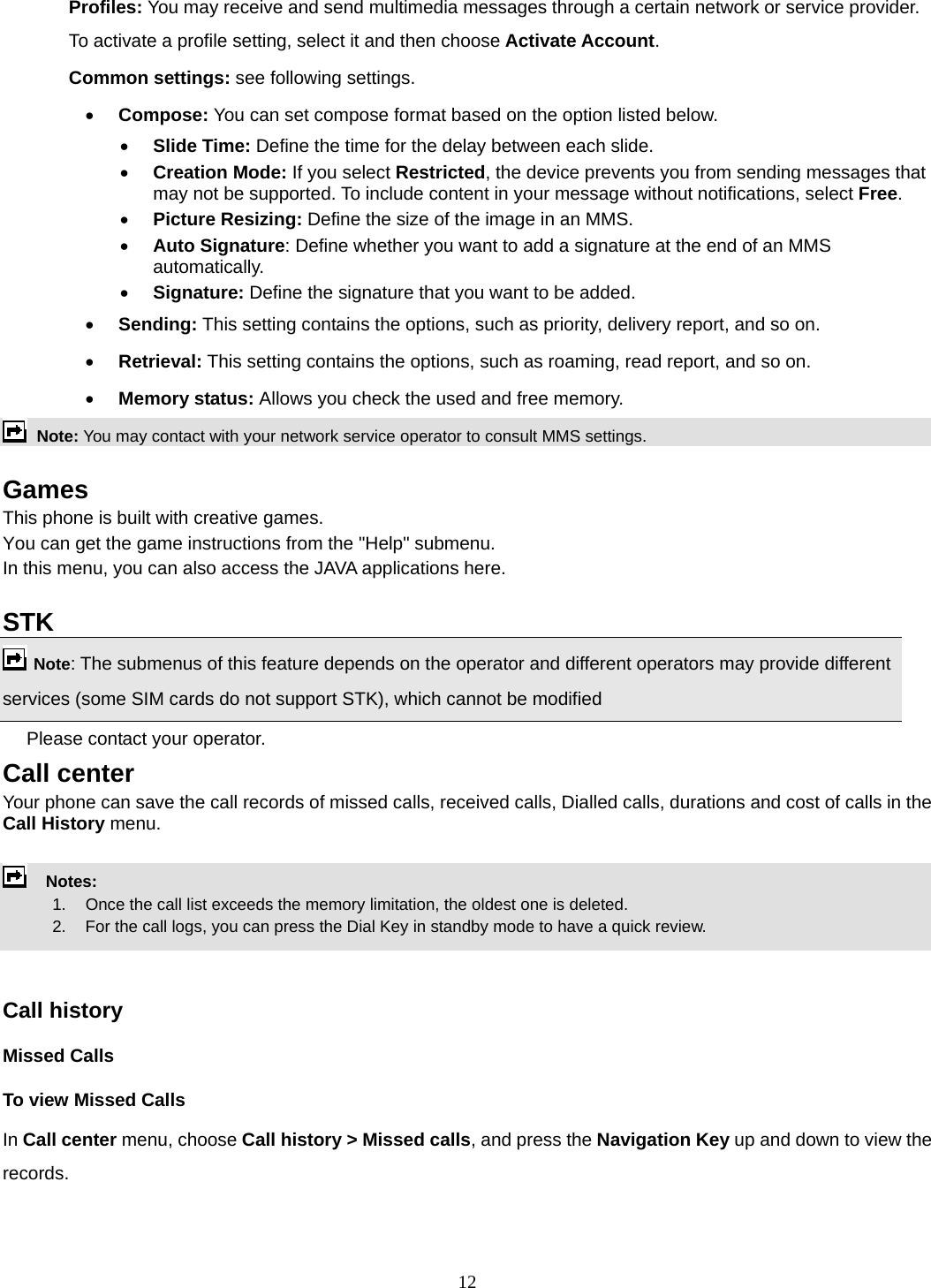 12 Profiles: You may receive and send multimedia messages through a certain network or service provider. To activate a profile setting, select it and then choose Activate Account. Common settings: see following settings. • Compose: You can set compose format based on the option listed below. • Slide Time: Define the time for the delay between each slide. • Creation Mode: If you select Restricted, the device prevents you from sending messages that may not be supported. To include content in your message without notifications, select Free. • Picture Resizing: Define the size of the image in an MMS. • Auto Signature: Define whether you want to add a signature at the end of an MMS automatically. • Signature: Define the signature that you want to be added. • Sending: This setting contains the options, such as priority, delivery report, and so on.   • Retrieval: This setting contains the options, such as roaming, read report, and so on. • Memory status: Allows you check the used and free memory.  Note: You may contact with your network service operator to consult MMS settings.   Games This phone is built with creative games. You can get the game instructions from the &quot;Help&quot; submenu. In this menu, you can also access the JAVA applications here.    STK   Note: The submenus of this feature depends on the operator and different operators may provide different services (some SIM cards do not support STK), which cannot be modified Please contact your operator. Call center   Your phone can save the call records of missed calls, received calls, Dialled calls, durations and cost of calls in the Call History menu.        Notes:        1.   Once the call list exceeds the memory limitation, the oldest one is deleted.             2.    For the call logs, you can press the Dial Key in standby mode to have a quick review.     Call history Missed Calls To view Missed Calls In Call center menu, choose Call history &gt; Missed calls, and press the Navigation Key up and down to view the records.  