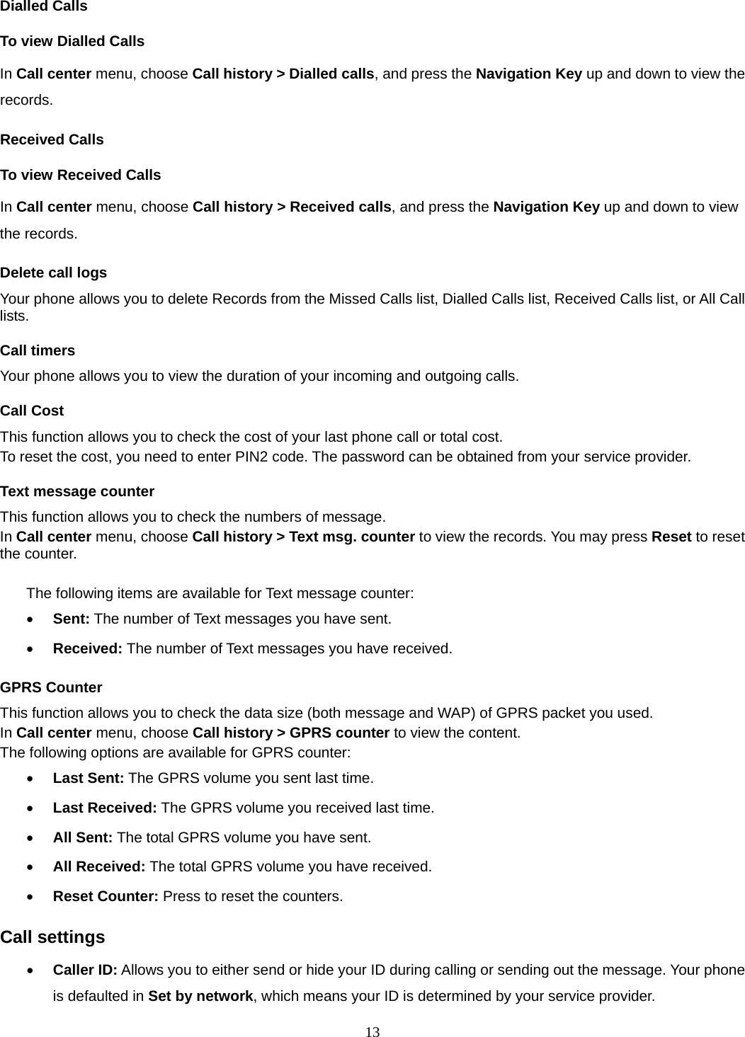 13 Dialled Calls To view Dialled Calls In Call center menu, choose Call history &gt; Dialled calls, and press the Navigation Key up and down to view the records. Received Calls   To view Received Calls In Call center menu, choose Call history &gt; Received calls, and press the Navigation Key up and down to view the records. Delete call logs Your phone allows you to delete Records from the Missed Calls list, Dialled Calls list, Received Calls list, or All Call lists. Call timers Your phone allows you to view the duration of your incoming and outgoing calls.   Call Cost This function allows you to check the cost of your last phone call or total cost. To reset the cost, you need to enter PIN2 code. The password can be obtained from your service provider. Text message counter This function allows you to check the numbers of message.   In Call center menu, choose Call history &gt; Text msg. counter to view the records. You may press Reset to reset the counter.  The following items are available for Text message counter: • Sent: The number of Text messages you have sent. • Received: The number of Text messages you have received. GPRS Counter This function allows you to check the data size (both message and WAP) of GPRS packet you used.   In Call center menu, choose Call history &gt; GPRS counter to view the content.   The following options are available for GPRS counter: • Last Sent: The GPRS volume you sent last time. • Last Received: The GPRS volume you received last time. • All Sent: The total GPRS volume you have sent. • All Received: The total GPRS volume you have received. • Reset Counter: Press to reset the counters. Call settings • Caller ID: Allows you to either send or hide your ID during calling or sending out the message. Your phone is defaulted in Set by network, which means your ID is determined by your service provider. 