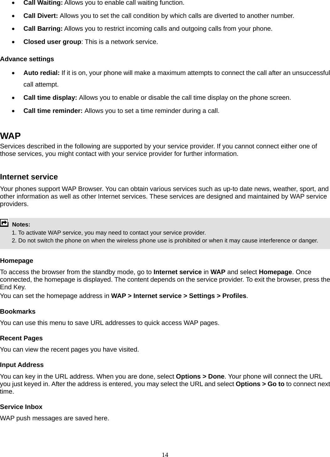 14 • Call Waiting: Allows you to enable call waiting function. • Call Divert: Allows you to set the call condition by which calls are diverted to another number. • Call Barring: Allows you to restrict incoming calls and outgoing calls from your phone. • Closed user group: This is a network service. Advance settings • Auto redial: If it is on, your phone will make a maximum attempts to connect the call after an unsuccessful call attempt.   • Call time display: Allows you to enable or disable the call time display on the phone screen. • Call time reminder: Allows you to set a time reminder during a call.  WAP Services described in the following are supported by your service provider. If you cannot connect either one of those services, you might contact with your service provider for further information.  Internet service Your phones support WAP Browser. You can obtain various services such as up-to date news, weather, sport, and other information as well as other Internet services. These services are designed and maintained by WAP service providers.   Notes:         1. To activate WAP service, you may need to contact your service provider.         2. Do not switch the phone on when the wireless phone use is prohibited or when it may cause interference or danger.  Homepage To access the browser from the standby mode, go to Internet service in WAP and select Homepage. Once connected, the homepage is displayed. The content depends on the service provider. To exit the browser, press the End Key. You can set the homepage address in WAP &gt; Internet service &gt; Settings &gt; Profiles. Bookmarks You can use this menu to save URL addresses to quick access WAP pages.   Recent Pages You can view the recent pages you have visited.   Input Address You can key in the URL address. When you are done, select Options &gt; Done. Your phone will connect the URL you just keyed in. After the address is entered, you may select the URL and select Options &gt; Go to to connect next time. Service Inbox WAP push messages are saved here.   