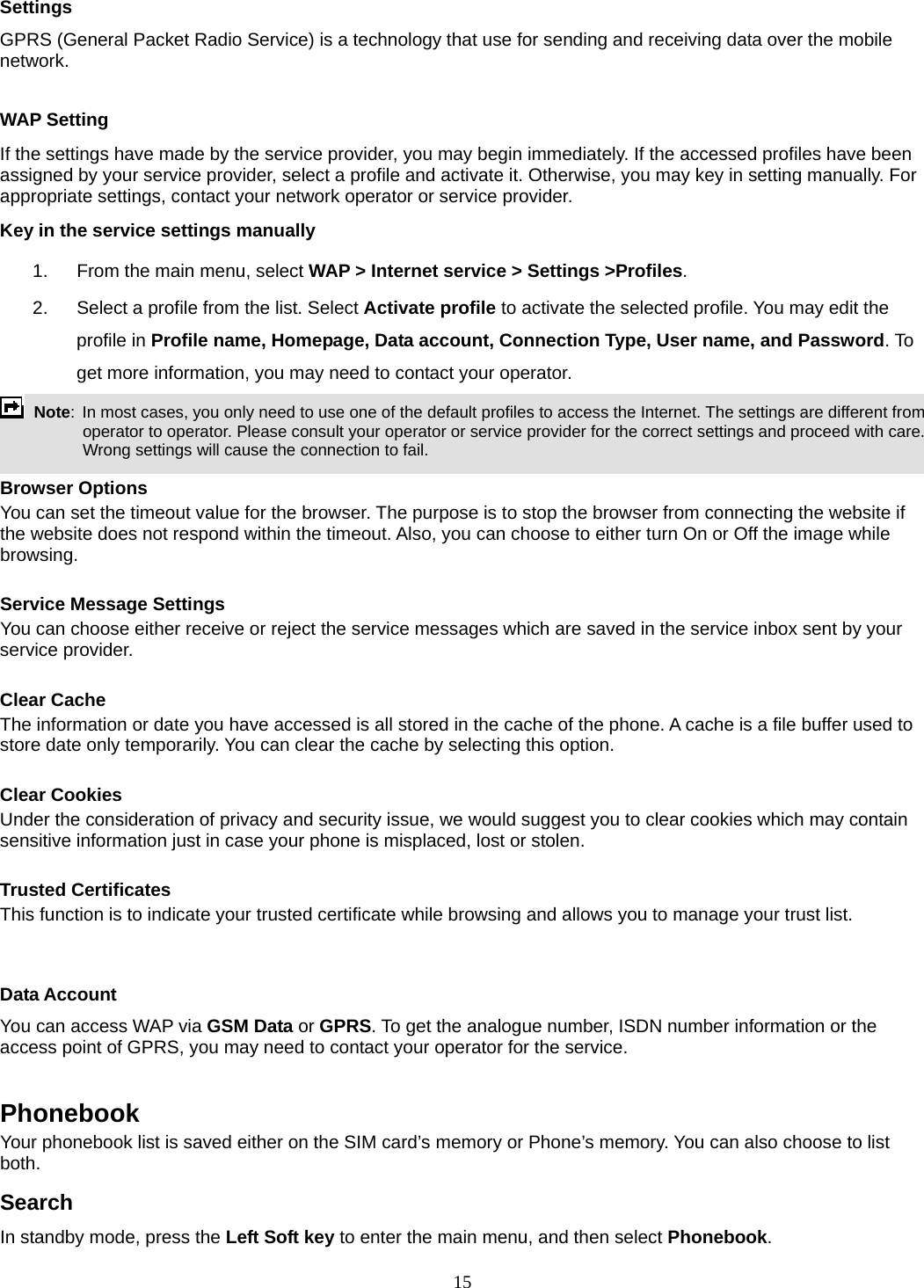 15 Settings GPRS (General Packet Radio Service) is a technology that use for sending and receiving data over the mobile network.   WAP Setting If the settings have made by the service provider, you may begin immediately. If the accessed profiles have been assigned by your service provider, select a profile and activate it. Otherwise, you may key in setting manually. For appropriate settings, contact your network operator or service provider. Key in the service settings manually 1.  From the main menu, select WAP &gt; Internet service &gt; Settings &gt;Profiles. 2.  Select a profile from the list. Select Activate profile to activate the selected profile. You may edit the profile in Profile name, Homepage, Data account, Connection Type, User name, and Password. To get more information, you may need to contact your operator.    Note:  In most cases, you only need to use one of the default profiles to access the Internet. The settings are different from operator to operator. Please consult your operator or service provider for the correct settings and proceed with care. Wrong settings will cause the connection to fail.  Browser Options You can set the timeout value for the browser. The purpose is to stop the browser from connecting the website if the website does not respond within the timeout. Also, you can choose to either turn On or Off the image while browsing.  Service Message Settings You can choose either receive or reject the service messages which are saved in the service inbox sent by your service provider.  Clear Cache The information or date you have accessed is all stored in the cache of the phone. A cache is a file buffer used to store date only temporarily. You can clear the cache by selecting this option.  Clear Cookies Under the consideration of privacy and security issue, we would suggest you to clear cookies which may contain sensitive information just in case your phone is misplaced, lost or stolen.  Trusted Certificates This function is to indicate your trusted certificate while browsing and allows you to manage your trust list.  Data Account You can access WAP via GSM Data or GPRS. To get the analogue number, ISDN number information or the access point of GPRS, you may need to contact your operator for the service.    Phonebook Your phonebook list is saved either on the SIM card’s memory or Phone’s memory. You can also choose to list both. Search In standby mode, press the Left Soft key to enter the main menu, and then select Phonebook. 