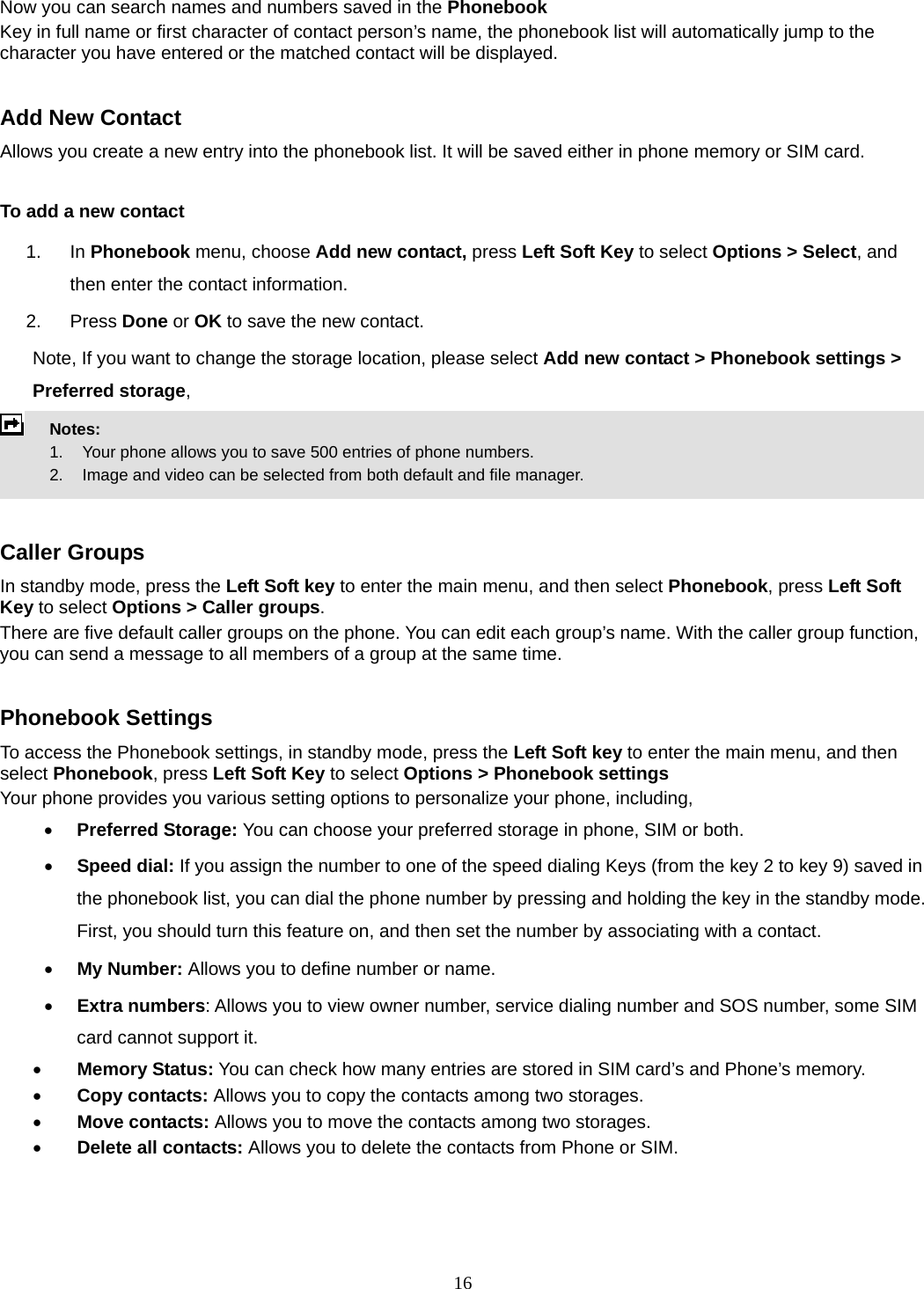16 Now you can search names and numbers saved in the Phonebook Key in full name or first character of contact person’s name, the phonebook list will automatically jump to the character you have entered or the matched contact will be displayed.  Add New Contact Allows you create a new entry into the phonebook list. It will be saved either in phone memory or SIM card.  To add a new contact 1. In Phonebook menu, choose Add new contact, press Left Soft Key to select Options &gt; Select, and then enter the contact information. 2. Press Done or OK to save the new contact. Note, If you want to change the storage location, please select Add new contact &gt; Phonebook settings &gt; Preferred storage,  Notes:        1.    Your phone allows you to save 500 entries of phone numbers.     2.    Image and video can be selected from both default and file manager.   Caller Groups In standby mode, press the Left Soft key to enter the main menu, and then select Phonebook, press Left Soft Key to select Options &gt; Caller groups. There are five default caller groups on the phone. You can edit each group’s name. With the caller group function, you can send a message to all members of a group at the same time.    Phonebook Settings To access the Phonebook settings, in standby mode, press the Left Soft key to enter the main menu, and then select Phonebook, press Left Soft Key to select Options &gt; Phonebook settings Your phone provides you various setting options to personalize your phone, including,     • Preferred Storage: You can choose your preferred storage in phone, SIM or both. • Speed dial: If you assign the number to one of the speed dialing Keys (from the key 2 to key 9) saved in the phonebook list, you can dial the phone number by pressing and holding the key in the standby mode. First, you should turn this feature on, and then set the number by associating with a contact. • My Number: Allows you to define number or name. • Extra numbers: Allows you to view owner number, service dialing number and SOS number, some SIM card cannot support it. • Memory Status: You can check how many entries are stored in SIM card’s and Phone’s memory. • Copy contacts: Allows you to copy the contacts among two storages. • Move contacts: Allows you to move the contacts among two storages. • Delete all contacts: Allows you to delete the contacts from Phone or SIM.  