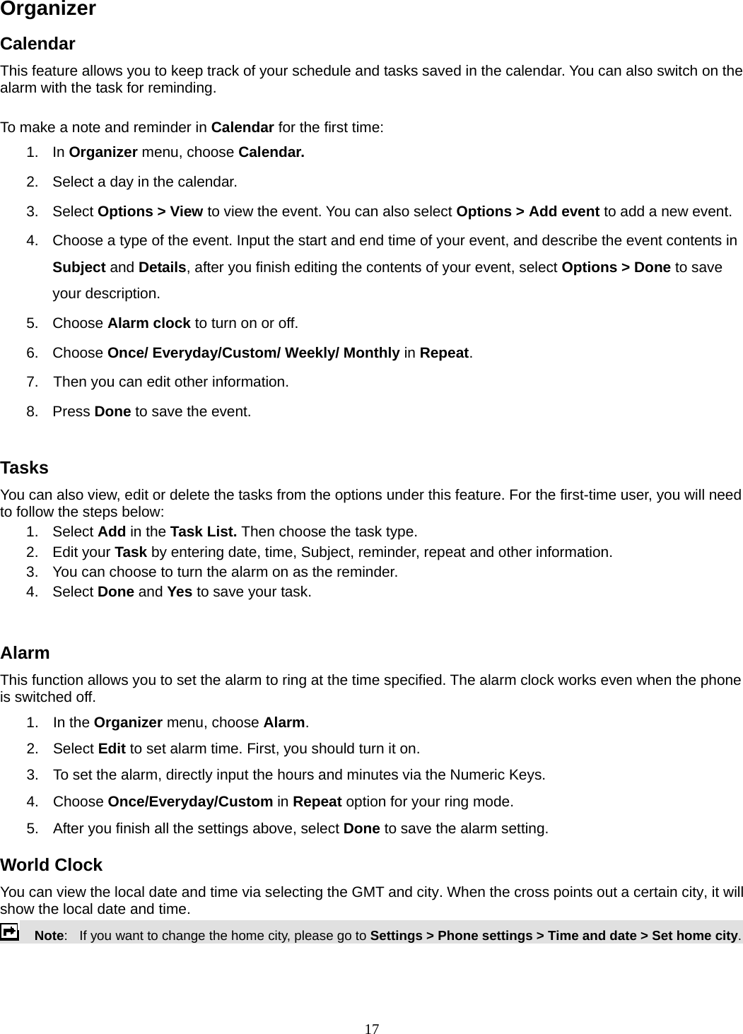 17 Organizer  Calendar This feature allows you to keep track of your schedule and tasks saved in the calendar. You can also switch on the alarm with the task for reminding.  To make a note and reminder in Calendar for the first time: 1. In Organizer menu, choose Calendar. 2.  Select a day in the calendar. 3. Select Options &gt; View to view the event. You can also select Options &gt; Add event to add a new event. 4.  Choose a type of the event. Input the start and end time of your event, and describe the event contents in Subject and Details, after you finish editing the contents of your event, select Options &gt; Done to save your description. 5. Choose Alarm clock to turn on or off.   6. Choose Once/ Everyday/Custom/ Weekly/ Monthly in Repeat. 7.    Then you can edit other information. 8. Press Done to save the event.  Tasks You can also view, edit or delete the tasks from the options under this feature. For the first-time user, you will need to follow the steps below: 1. Select Add in the Task List. Then choose the task type. 2. Edit your Task by entering date, time, Subject, reminder, repeat and other information. 3.  You can choose to turn the alarm on as the reminder. 4. Select Done and Yes to save your task.  Alarm This function allows you to set the alarm to ring at the time specified. The alarm clock works even when the phone is switched off. 1. In the Organizer menu, choose Alarm. 2. Select Edit to set alarm time. First, you should turn it on. 3.  To set the alarm, directly input the hours and minutes via the Numeric Keys. 4. Choose Once/Everyday/Custom in Repeat option for your ring mode. 5.  After you finish all the settings above, select Done to save the alarm setting. World Clock You can view the local date and time via selecting the GMT and city. When the cross points out a certain city, it will show the local date and time.     Note:   If you want to change the home city, please go to Settings &gt; Phone settings &gt; Time and date &gt; Set home city.  