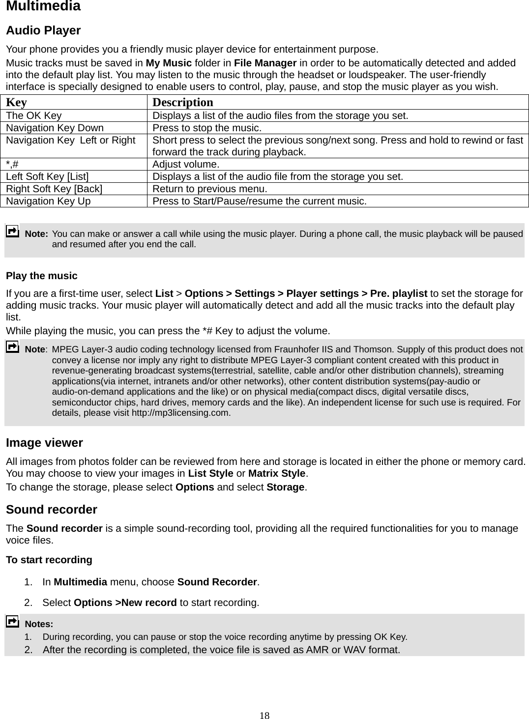 18 Multimedia  Audio Player Your phone provides you a friendly music player device for entertainment purpose.   Music tracks must be saved in My Music folder in File Manager in order to be automatically detected and added into the default play list. You may listen to the music through the headset or loudspeaker. The user-friendly interface is specially designed to enable users to control, play, pause, and stop the music player as you wish.     Key Description The OK Key    Displays a list of the audio files from the storage you set. Navigation Key Down  Press to stop the music. Navigation Key  Left or Right  Short press to select the previous song/next song. Press and hold to rewind or fast forward the track during playback. *,# Adjust volume.  Left Soft Key [List]  Displays a list of the audio file from the storage you set. Right Soft Key [Back]  Return to previous menu. Navigation Key Up  Press to Start/Pause/resume the current music.   Note: You can make or answer a call while using the music player. During a phone call, the music playback will be paused and resumed after you end the call.  Play the music If you are a first-time user, select List &gt; Options &gt; Settings &gt; Player settings &gt; Pre. playlist to set the storage for adding music tracks. Your music player will automatically detect and add all the music tracks into the default play list. While playing the music, you can press the *# Key to adjust the volume.  Note:  MPEG Layer-3 audio coding technology licensed from Fraunhofer IIS and Thomson. Supply of this product does not convey a license nor imply any right to distribute MPEG Layer-3 compliant content created with this product in revenue-generating broadcast systems(terrestrial, satellite, cable and/or other distribution channels), streaming applications(via internet, intranets and/or other networks), other content distribution systems(pay-audio or audio-on-demand applications and the like) or on physical media(compact discs, digital versatile discs, semiconductor chips, hard drives, memory cards and the like). An independent license for such use is required. For details, please visit http://mp3licensing.com.  Image viewer All images from photos folder can be reviewed from here and storage is located in either the phone or memory card. You may choose to view your images in List Style or Matrix Style. To change the storage, please select Options and select Storage. Sound recorder   The Sound recorder is a simple sound-recording tool, providing all the required functionalities for you to manage voice files. To start recording 1. In Multimedia menu, choose Sound Recorder. 2. Select Options &gt;New record to start recording.  Notes:      1.   During recording, you can pause or stop the voice recording anytime by pressing OK Key.       2.    After the recording is completed, the voice file is saved as AMR or WAV format.  
