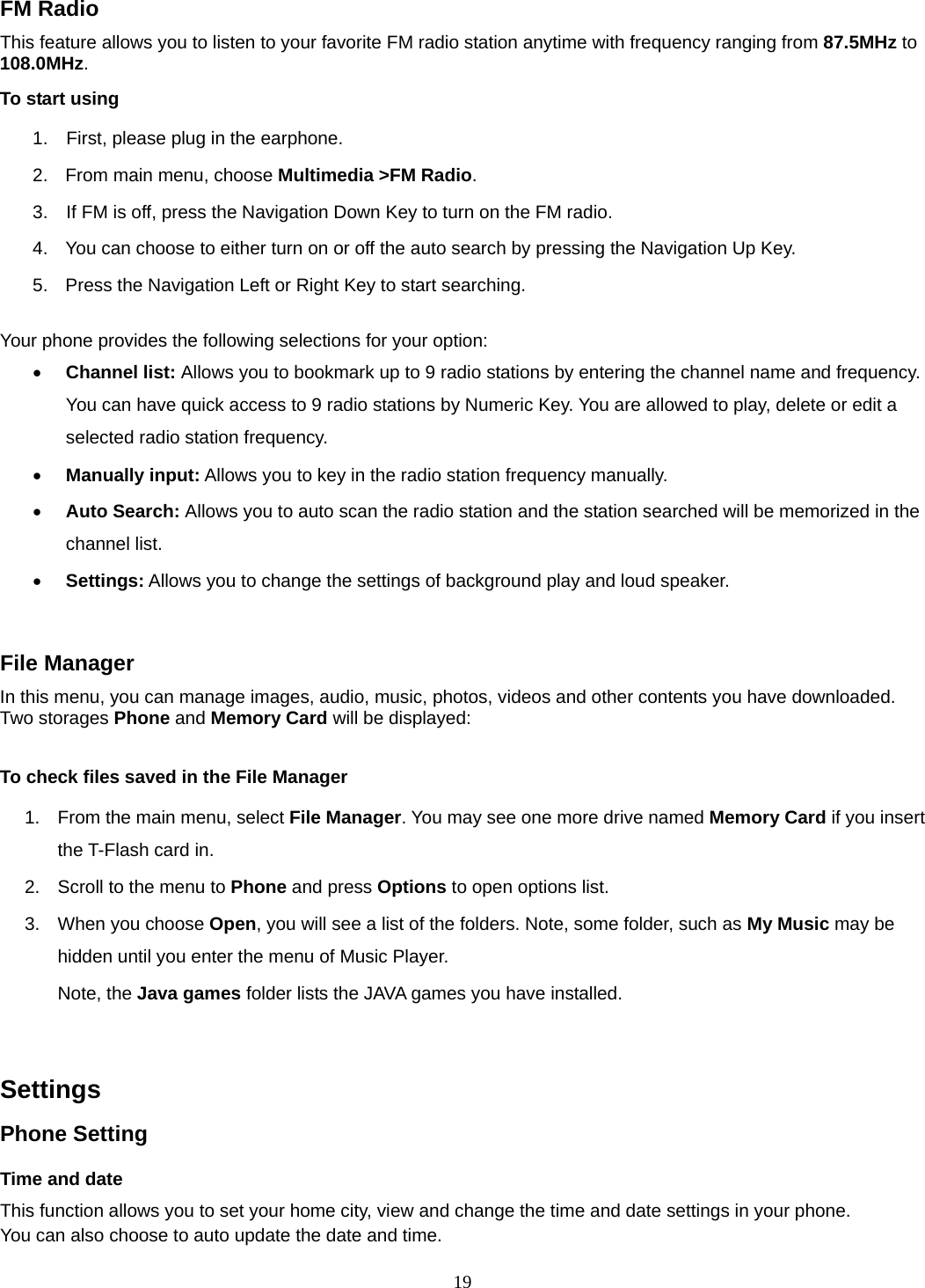 19 FM Radio This feature allows you to listen to your favorite FM radio station anytime with frequency ranging from 87.5MHz to 108.0MHz.  To start using 1.    First, please plug in the earphone. 2.  From main menu, choose Multimedia &gt;FM Radio.  3.    If FM is off, press the Navigation Down Key to turn on the FM radio. 4.  You can choose to either turn on or off the auto search by pressing the Navigation Up Key. 5.  Press the Navigation Left or Right Key to start searching.  Your phone provides the following selections for your option: • Channel list: Allows you to bookmark up to 9 radio stations by entering the channel name and frequency. You can have quick access to 9 radio stations by Numeric Key. You are allowed to play, delete or edit a selected radio station frequency. • Manually input: Allows you to key in the radio station frequency manually.   • Auto Search: Allows you to auto scan the radio station and the station searched will be memorized in the channel list. • Settings: Allows you to change the settings of background play and loud speaker.    File Manager In this menu, you can manage images, audio, music, photos, videos and other contents you have downloaded. Two storages Phone and Memory Card will be displayed:  To check files saved in the File Manager 1.  From the main menu, select File Manager. You may see one more drive named Memory Card if you insert the T-Flash card in. 2.  Scroll to the menu to Phone and press Options to open options list.  3.  When you choose Open, you will see a list of the folders. Note, some folder, such as My Music may be hidden until you enter the menu of Music Player. Note, the Java games folder lists the JAVA games you have installed.    Settings   Phone Setting Time and date   This function allows you to set your home city, view and change the time and date settings in your phone. You can also choose to auto update the date and time. 