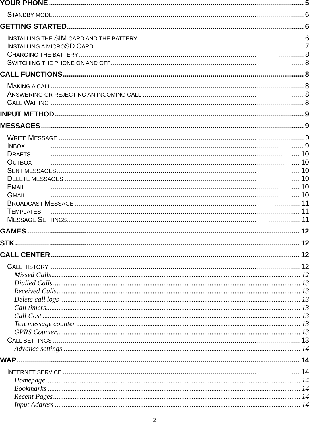 2 YOUR PHONE ................................................................................................................................ 5STANDBY MODE .............................................................................................................................. 6GETTING STARTED ....................................................................................................................... 6INSTALLING THE SIM CARD AND THE BATTERY ................................................................................... 6INSTALLING A MICROSD CARD ......................................................................................................... 7CHARGING THE BATTERY .................................................................................................................  8SWITCHING THE PHONE ON AND OFF ................................................................................................. 8CALL FUNCTIONS ......................................................................................................................... 8MAKING A CALL ............................................................................................................................... 8ANSWERING OR REJECTING AN INCOMING CALL ................................................................................. 8CALL WAITING ................................................................................................................................ 8INPUT METHOD ............................................................................................................................. 9MESSAGES .................................................................................................................................... 9WRITE MESSAGE ........................................................................................................................... 9INBOX ............................................................................................................................................ 9DRAFTS ....................................................................................................................................... 10OUTBOX ...................................................................................................................................... 10SENT MESSAGES .......................................................................................................................... 10DELETE MESSAGES ...................................................................................................................... 10EMAIL .......................................................................................................................................... 10GMAIL ......................................................................................................................................... 10BROADCAST MESSAGE ................................................................................................................. 11TEMPLATES ................................................................................................................................. 11MESSAGE SETTINGS ..................................................................................................................... 11GAMES ......................................................................................................................................... 12STK ............................................................................................................................................... 12CALL CENTER ............................................................................................................................. 12CALL HISTORY .............................................................................................................................. 12Missed Calls ............................................................................................................................................ 12Dialled Calls ........................................................................................................................................... 13Received Calls ......................................................................................................................................... 13Delete call logs ....................................................................................................................................... 13Call timers ............................................................................................................................................... 13Call Cost ................................................................................................................................................. 13Text message counter .............................................................................................................................. 13GPRS Counter ......................................................................................................................................... 13CALL SETTINGS ............................................................................................................................ 13Advance settings ..................................................................................................................................... 14WAP .............................................................................................................................................. 14INTERNET SERVICE ....................................................................................................................... 14Homepage ............................................................................................................................................... 14Bookmarks .............................................................................................................................................. 14Recent Pages ........................................................................................................................................... 14Input Address .......................................................................................................................................... 14