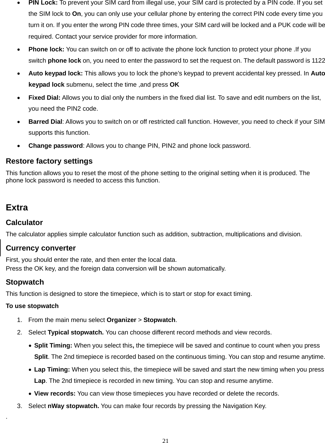 21 • PIN Lock: To prevent your SIM card from illegal use, your SIM card is protected by a PIN code. If you set the SIM lock to On, you can only use your cellular phone by entering the correct PIN code every time you turn it on. If you enter the wrong PIN code three times, your SIM card will be locked and a PUK code will be required. Contact your service provider for more information.   • Phone lock: You can switch on or off to activate the phone lock function to protect your phone .If you switch phone lock on, you need to enter the password to set the request on. The default password is 1122 • Auto keypad lock: This allows you to lock the phone’s keypad to prevent accidental key pressed. In Auto keypad lock submenu, select the time ,and press OK  • Fixed Dial: Allows you to dial only the numbers in the fixed dial list. To save and edit numbers on the list, you need the PIN2 code. • Barred Dial: Allows you to switch on or off restricted call function. However, you need to check if your SIM supports this function. • Change password: Allows you to change PIN, PIN2 and phone lock password. Restore factory settings This function allows you to reset the most of the phone setting to the original setting when it is produced. The phone lock password is needed to access this function.   Extra Calculator The calculator applies simple calculator function such as addition, subtraction, multiplications and division. Currency converter First, you should enter the rate, and then enter the local data. Press the OK key, and the foreign data conversion will be shown automatically. Stopwatch This function is designed to store the timepiece, which is to start or stop for exact timing. To use stopwatch 1.  From the main menu select Organizer &gt; Stopwatch. 2. Select Typical stopwatch. You can choose different record methods and view records.   • Split Timing: When you select this, the timepiece will be saved and continue to count when you press Split. The 2nd timepiece is recorded based on the continuous timing. You can stop and resume anytime. • Lap Timing: When you select this, the timepiece will be saved and start the new timing when you press Lap. The 2nd timepiece is recorded in new timing. You can stop and resume anytime. • View records: You can view those timepieces you have recorded or delete the records. 3. Select nWay stopwatch. You can make four records by pressing the Navigation Key.   . 