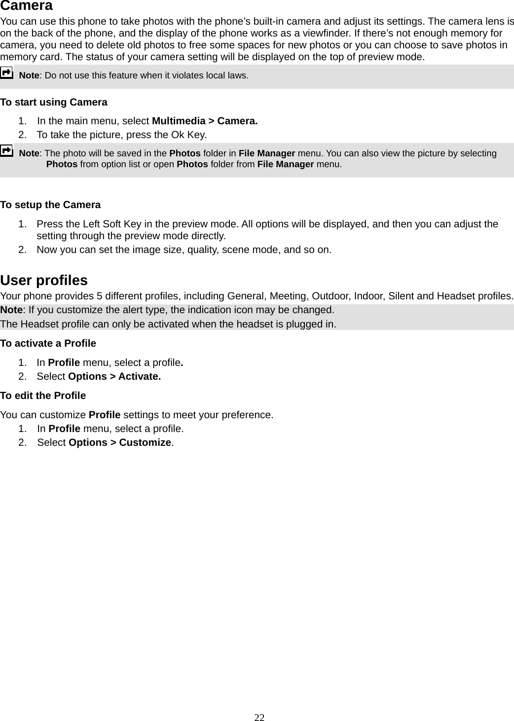 22 Camera You can use this phone to take photos with the phone’s built-in camera and adjust its settings. The camera lens is on the back of the phone, and the display of the phone works as a viewfinder. If there’s not enough memory for camera, you need to delete old photos to free some spaces for new photos or you can choose to save photos in memory card. The status of your camera setting will be displayed on the top of preview mode.  Note: Do not use this feature when it violates local laws.   To start using Camera 1.  In the main menu, select Multimedia &gt; Camera.  2.  To take the picture, press the Ok Key.  Note: The photo will be saved in the Photos folder in File Manager menu. You can also view the picture by selecting Photos from option list or open Photos folder from File Manager menu.    To setup the Camera 1.  Press the Left Soft Key in the preview mode. All options will be displayed, and then you can adjust the setting through the preview mode directly. 2.  Now you can set the image size, quality, scene mode, and so on.  User profiles Your phone provides 5 different profiles, including General, Meeting, Outdoor, Indoor, Silent and Headset profiles. Note: If you customize the alert type, the indication icon may be changed. The Headset profile can only be activated when the headset is plugged in. To activate a Profile 1. In Profile menu, select a profile.  2. Select Options &gt; Activate.  To edit the Profile You can customize Profile settings to meet your preference. 1.  In Profile menu, select a profile. 2.  Select Options &gt; Customize. 