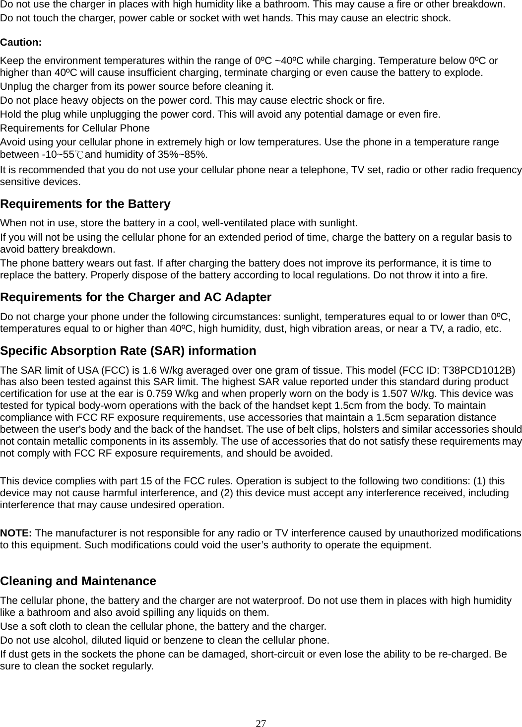 27 Do not use the charger in places with high humidity like a bathroom. This may cause a fire or other breakdown. Do not touch the charger, power cable or socket with wet hands. This may cause an electric shock. Caution: Keep the environment temperatures within the range of 0ºC ~40ºC while charging. Temperature below 0ºC or higher than 40ºC will cause insufficient charging, terminate charging or even cause the battery to explode. Unplug the charger from its power source before cleaning it.   Do not place heavy objects on the power cord. This may cause electric shock or fire. Hold the plug while unplugging the power cord. This will avoid any potential damage or even fire. Requirements for Cellular Phone Avoid using your cellular phone in extremely high or low temperatures. Use the phone in a temperature range between -10~55℃and humidity of 35%~85%. It is recommended that you do not use your cellular phone near a telephone, TV set, radio or other radio frequency sensitive devices. Requirements for the Battery When not in use, store the battery in a cool, well-ventilated place with sunlight. If you will not be using the cellular phone for an extended period of time, charge the battery on a regular basis to avoid battery breakdown. The phone battery wears out fast. If after charging the battery does not improve its performance, it is time to replace the battery. Properly dispose of the battery according to local regulations. Do not throw it into a fire. Requirements for the Charger and AC Adapter Do not charge your phone under the following circumstances: sunlight, temperatures equal to or lower than 0ºC, temperatures equal to or higher than 40ºC, high humidity, dust, high vibration areas, or near a TV, a radio, etc. Specific Absorption Rate (SAR) information The SAR limit of USA (FCC) is 1.6 W/kg averaged over one gram of tissue. This model (FCC ID: T38PCD1012B) has also been tested against this SAR limit. The highest SAR value reported under this standard during product certification for use at the ear is 0.759 W/kg and when properly worn on the body is 1.507 W/kg. This device was tested for typical body-worn operations with the back of the handset kept 1.5cm from the body. To maintain compliance with FCC RF exposure requirements, use accessories that maintain a 1.5cm separation distance between the user&apos;s body and the back of the handset. The use of belt clips, holsters and similar accessories should not contain metallic components in its assembly. The use of accessories that do not satisfy these requirements may not comply with FCC RF exposure requirements, and should be avoided.  This device complies with part 15 of the FCC rules. Operation is subject to the following two conditions: (1) this device may not cause harmful interference, and (2) this device must accept any interference received, including interference that may cause undesired operation.  NOTE: The manufacturer is not responsible for any radio or TV interference caused by unauthorized modifications to this equipment. Such modifications could void the user’s authority to operate the equipment.  Cleaning and Maintenance The cellular phone, the battery and the charger are not waterproof. Do not use them in places with high humidity like a bathroom and also avoid spilling any liquids on them. Use a soft cloth to clean the cellular phone, the battery and the charger. Do not use alcohol, diluted liquid or benzene to clean the cellular phone. If dust gets in the sockets the phone can be damaged, short-circuit or even lose the ability to be re-charged. Be sure to clean the socket regularly.  