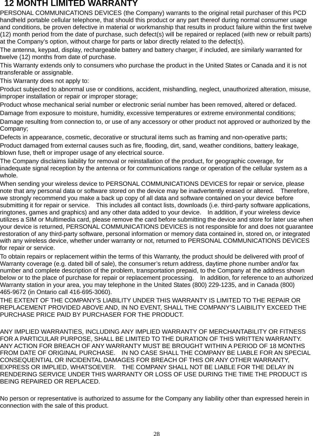 28   12 MONTH LIMITED WARRANTY PERSONAL COMMUNICATIONS DEVICES (the Company) warrants to the original retail purchaser of this PCD handheld portable cellular telephone, that should this product or any part thereof during normal consumer usage and conditions, be proven defective in material or workmanship that results in product failure within the first twelve (12) month period from the date of purchase, such defect(s) will be repaired or replaced (with new or rebuilt parts) at the Company’s option, without charge for parts or labor directly related to the defect(s). The antenna, keypad, display, rechargeable battery and battery charger, if included, are similarly warranted for twelve (12) months from date of purchase.     This Warranty extends only to consumers who purchase the product in the United States or Canada and it is not transferable or assignable. This Warranty does not apply to: Product subjected to abnormal use or conditions, accident, mishandling, neglect, unauthorized alteration, misuse, improper installation or repair or improper storage; Product whose mechanical serial number or electronic serial number has been removed, altered or defaced. Damage from exposure to moisture, humidity, excessive temperatures or extreme environmental conditions; Damage resulting from connection to, or use of any accessory or other product not approved or authorized by the Company; Defects in appearance, cosmetic, decorative or structural items such as framing and non-operative parts; Product damaged from external causes such as fire, flooding, dirt, sand, weather conditions, battery leakage, blown fuse, theft or improper usage of any electrical source. The Company disclaims liability for removal or reinstallation of the product, for geographic coverage, for inadequate signal reception by the antenna or for communications range or operation of the cellular system as a whole.  When sending your wireless device to PERSONAL COMMUNICATIONS DEVICES for repair or service, please note that any personal data or software stored on the device may be inadvertently erased or altered.    Therefore, we strongly recommend you make a back up copy of all data and software contained on your device before submitting it for repair or service.    This includes all contact lists, downloads (i.e. third-party software applications, ringtones, games and graphics) and any other data added to your device.    In addition, if your wireless device utilizes a SIM or Multimedia card, please remove the card before submitting the device and store for later use when your device is returned, PERSONAL COMMUNICATIONS DEVICES is not responsible for and does not guarantee restoration of any third-party software, personal information or memory data contained in, stored on, or integrated with any wireless device, whether under warranty or not, returned to PERSONAL COMMUNICATIONS DEVICES for repair or service.     To obtain repairs or replacement within the terms of this Warranty, the product should be delivered with proof of Warranty coverage (e.g. dated bill of sale), the consumer’s return address, daytime phone number and/or fax number and complete description of the problem, transportation prepaid, to the Company at the address shown below or to the place of purchase for repair or replacement processing.    In addition, for reference to an authorized Warranty station in your area, you may telephone in the United States (800) 229-1235, and in Canada (800) 465-9672 (in Ontario call 416-695-3060). THE EXTENT OF THE COMPANY’S LIABILITY UNDER THIS WARRANTY IS LIMITED TO THE REPAIR OR REPLACEMENT PROVIDED ABOVE AND, IN NO EVENT, SHALL THE COMPANY’S LAIBILITY EXCEED THE PURCHASE PRICE PAID BY PURCHASER FOR THE PRODUCT.  ANY IMPLIED WARRANTIES, INCLUDING ANY IMPLIED WARRANTY OF MERCHANTABILITY OR FITNESS FOR A PARTICULAR PURPOSE, SHALL BE LIMITED TO THE DURATION OF THIS WRITTEN WARRANTY. ANY ACTION FOR BREACH OF ANY WARRANTY MUST BE BROUGHT WITHIN A PERIOD OF 18 MONTHS FROM DATE OF ORIGINAL PURCHASE.    IN NO CASE SHALL THE COMPANY BE LIABLE FOR AN SPECIAL CONSEQUENTIAL OR INCIDENTAL DAMAGES FOR BREACH OF THIS OR ANY OTHER WARRANTY, EXPRESS OR IMPLIED, WHATSOEVER.    THE COMPANY SHALL NOT BE LIABLE FOR THE DELAY IN RENDERING SERVICE UNDER THIS WARRANTY OR LOSS OF USE DURING THE TIME THE PRODUCT IS BEING REPAIRED OR REPLACED.  No person or representative is authorized to assume for the Company any liability other than expressed herein in connection with the sale of this product.  