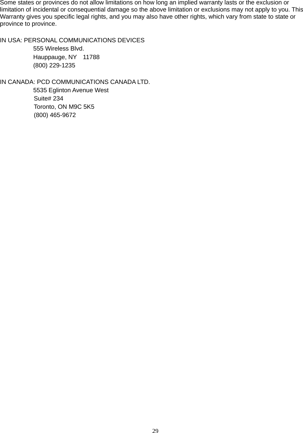 29 Some states or provinces do not allow limitations on how long an implied warranty lasts or the exclusion or limitation of incidental or consequential damage so the above limitation or exclusions may not apply to you. This Warranty gives you specific legal rights, and you may also have other rights, which vary from state to state or province to province.  IN USA: PERSONAL COMMUNICATIONS DEVICES   555 Wireless Blvd.   Hauppauge, NY  11788  (800) 229-1235  IN CANADA: PCD COMMUNICATIONS CANADA LTD.   5535 Eglinton Avenue West Suite# 234 Toronto, ON M9C 5K5 (800) 465-9672                                 