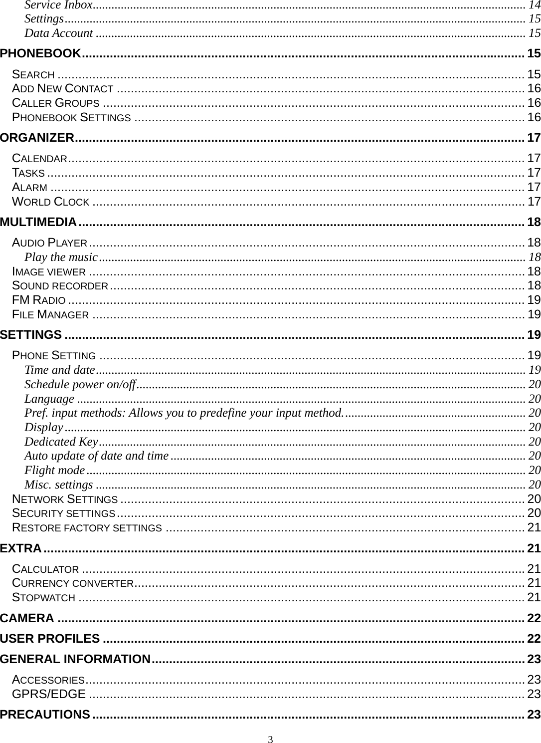 3 Service Inbox ........................................................................................................................................... 14Settings .................................................................................................................................................... 15Data Account .......................................................................................................................................... 15PHONEBOOK ............................................................................................................................... 15SEARCH ...................................................................................................................................... 15ADD NEW CONTACT ..................................................................................................................... 16CALLER GROUPS ......................................................................................................................... 16PHONEBOOK SETTINGS ................................................................................................................ 16ORGANIZER ................................................................................................................................. 17CALENDAR ................................................................................................................................... 17TASKS ......................................................................................................................................... 17ALARM ........................................................................................................................................ 17WORLD CLOCK ............................................................................................................................ 17MULTIMEDIA ................................................................................................................................ 18AUDIO PLAYER ............................................................................................................................. 18Play the music ......................................................................................................................................... 18IMAGE VIEWER ............................................................................................................................. 18SOUND RECORDER .......................................................................................................................  18FM RADIO ................................................................................................................................... 19FILE MANAGER ............................................................................................................................ 19SETTINGS .................................................................................................................................... 19PHONE SETTING .......................................................................................................................... 19Time and date .......................................................................................................................................... 19Schedule power on/off ............................................................................................................................. 20Language ................................................................................................................................................ 20Pref. input methods: Allows you to predefine your input method. .......................................................... 20Display .................................................................................................................................................... 20Dedicated Key ......................................................................................................................................... 20Auto update of date and time .................................................................................................................. 20Flight mode ............................................................................................................................................. 20Misc. settings .......................................................................................................................................... 20NETWORK SETTINGS .................................................................................................................... 20SECURITY SETTINGS ..................................................................................................................... 20RESTORE FACTORY SETTINGS ....................................................................................................... 21EXTRA .......................................................................................................................................... 21CALCULATOR ............................................................................................................................... 21CURRENCY CONVERTER ................................................................................................................ 21STOPWATCH ................................................................................................................................ 21CAMERA ...................................................................................................................................... 22USER PROFILES ......................................................................................................................... 22GENERAL INFORMATION ........................................................................................................... 23ACCESSORIES .............................................................................................................................. 23GPRS/EDGE ............................................................................................................................. 23PRECAUTIONS ............................................................................................................................ 23