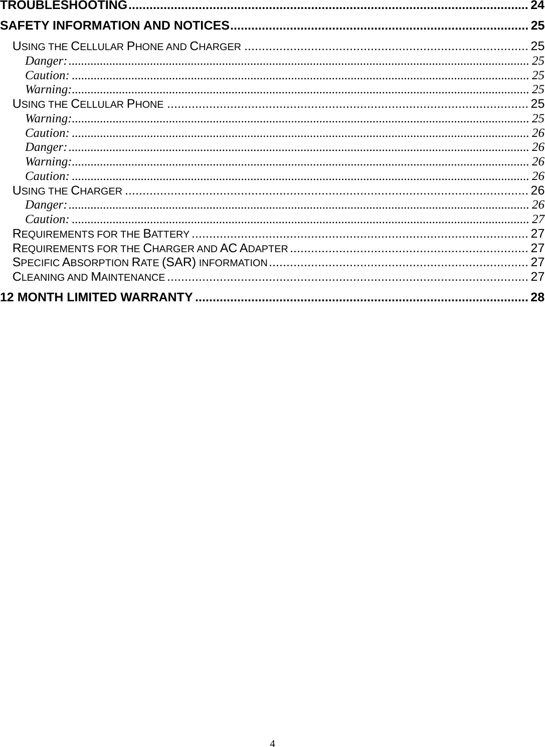 4 TROUBLESHOOTING .................................................................................................................. 24SAFETY INFORMATION AND NOTICES ..................................................................................... 25USING THE CELLULAR PHONE AND CHARGER ................................................................................. 25Danger: ................................................................................................................................................... 25Caution: .................................................................................................................................................. 25Warning:.................................................................................................................................................. 25USING THE CELLULAR PHONE ....................................................................................................... 25Warning:.................................................................................................................................................. 25Caution: .................................................................................................................................................. 26Danger: ................................................................................................................................................... 26Warning:.................................................................................................................................................. 26Caution: .................................................................................................................................................. 26USING THE CHARGER ................................................................................................................... 26Danger: ................................................................................................................................................... 26Caution: .................................................................................................................................................. 27REQUIREMENTS FOR THE BATTERY ................................................................................................ 27REQUIREMENTS FOR THE CHARGER AND AC ADAPTER .................................................................... 27SPECIFIC ABSORPTION RATE (SAR) INFORMATION ..........................................................................  27CLEANING AND MAINTENANCE ....................................................................................................... 2712 MONTH LIMITED WARRANTY ............................................................................................... 28 