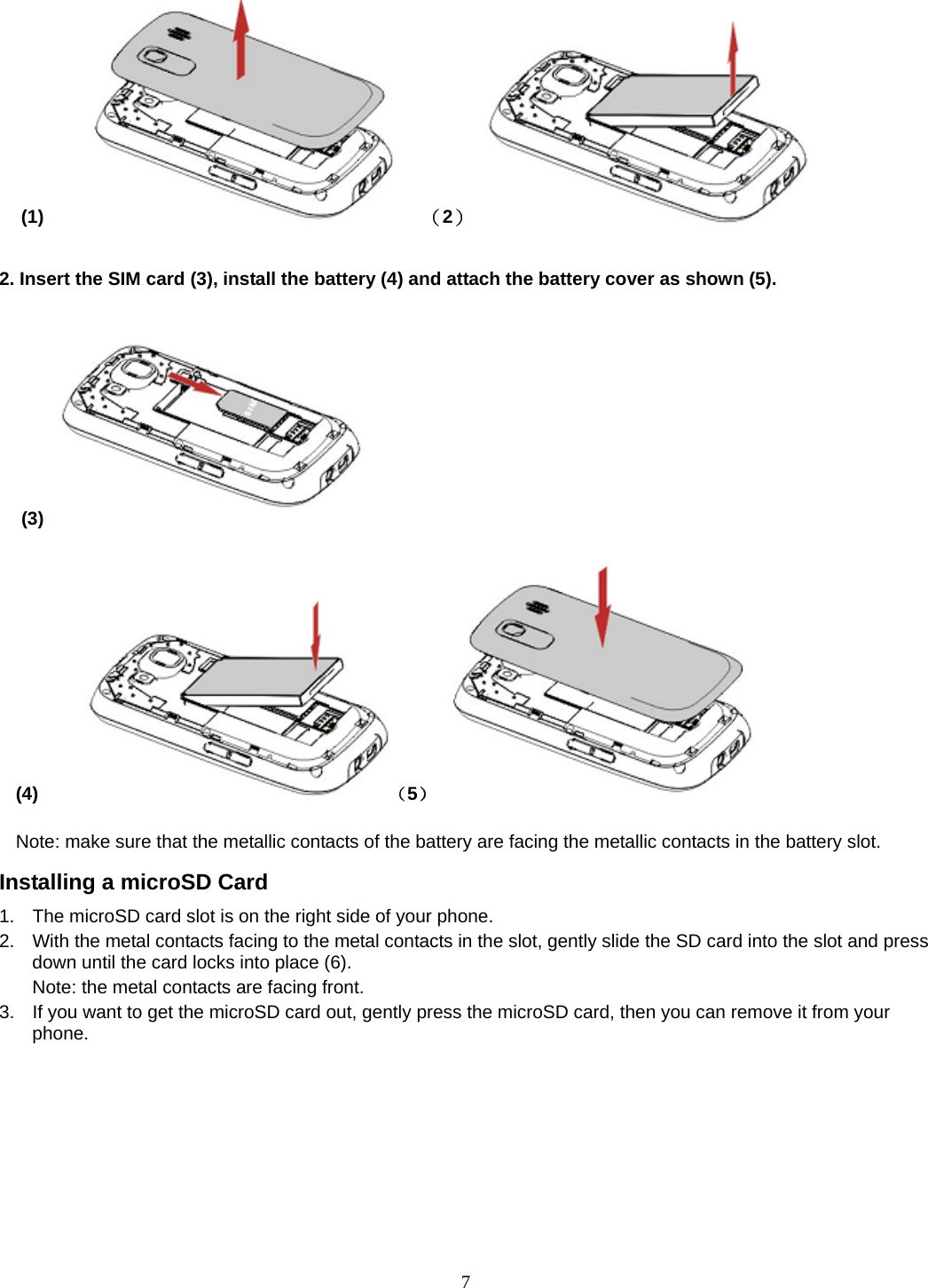 7 (1)       （2）                  2. Insert the SIM card (3), install the battery (4) and attach the battery cover as shown (5).                                                                             (3)  (4)     （5）           Note: make sure that the metallic contacts of the battery are facing the metallic contacts in the battery slot. Installing a microSD Card 1.  The microSD card slot is on the right side of your phone. 2.  With the metal contacts facing to the metal contacts in the slot, gently slide the SD card into the slot and press down until the card locks into place (6). Note: the metal contacts are facing front. 3.  If you want to get the microSD card out, gently press the microSD card, then you can remove it from your phone. 