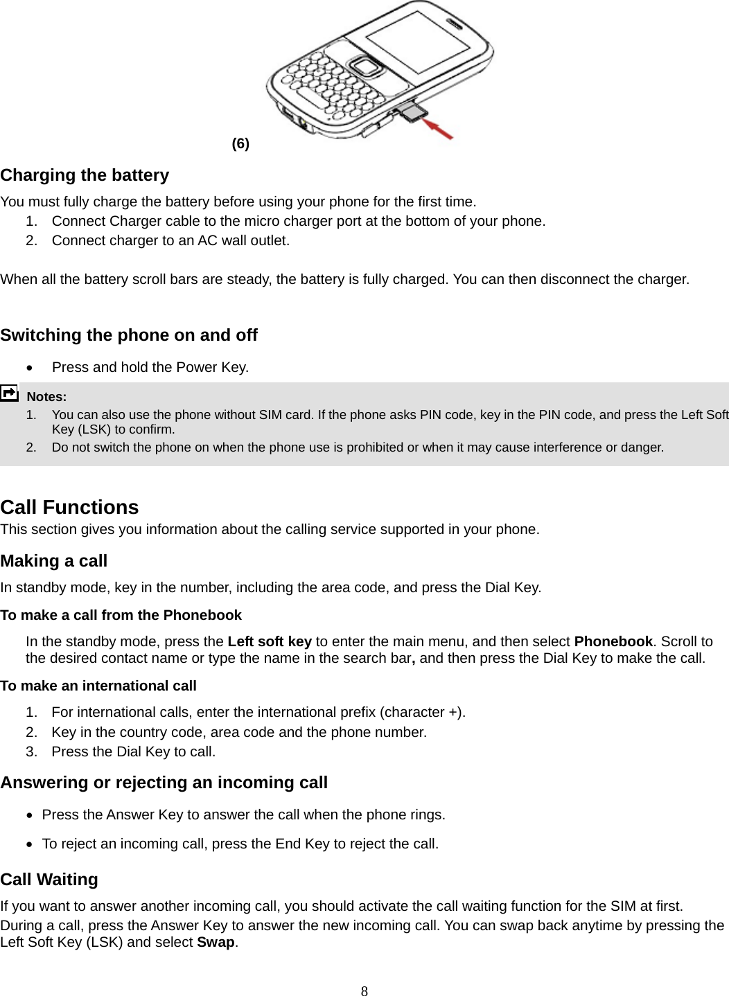 8 (6)   Charging the battery You must fully charge the battery before using your phone for the first time. 1.  Connect Charger cable to the micro charger port at the bottom of your phone. 2.  Connect charger to an AC wall outlet.  When all the battery scroll bars are steady, the battery is fully charged. You can then disconnect the charger.  Switching the phone on and off •  Press and hold the Power Key.  Notes:   1.  You can also use the phone without SIM card. If the phone asks PIN code, key in the PIN code, and press the Left Soft Key (LSK) to confirm.   2.    Do not switch the phone on when the phone use is prohibited or when it may cause interference or danger.   Call Functions This section gives you information about the calling service supported in your phone.   Making a call In standby mode, key in the number, including the area code, and press the Dial Key.   To make a call from the Phonebook In the standby mode, press the Left soft key to enter the main menu, and then select Phonebook. Scroll to the desired contact name or type the name in the search bar, and then press the Dial Key to make the call.     To make an international call   1.  For international calls, enter the international prefix (character +). 2.  Key in the country code, area code and the phone number. 3.  Press the Dial Key to call. Answering or rejecting an incoming call •   Press  the Answer Key to answer the call when the phone rings. •   To reject an incoming call, press the End Key to reject the call. Call Waiting If you want to answer another incoming call, you should activate the call waiting function for the SIM at first.   During a call, press the Answer Key to answer the new incoming call. You can swap back anytime by pressing the Left Soft Key (LSK) and select Swap. 