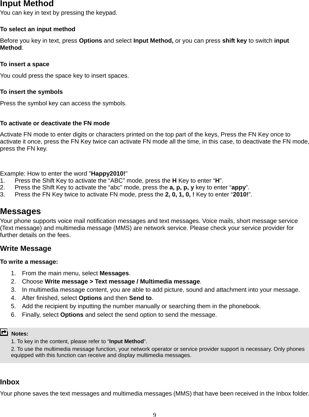 9   Input Method You can key in text by pressing the keypad. To select an input method Before you key in text, press Options and select Input Method, or you can press shift key to switch input Method. To insert a space You could press the space key to insert spaces.  To insert the symbols Press the symbol key can access the symbols.  To activate or deactivate the FN mode Activate FN mode to enter digits or characters printed on the top part of the keys, Press the FN Key once to activate it once, press the FN Key twice can activate FN mode all the time, in this case, to deactivate the FN mode, press the FN key.     Example: How to enter the word &quot;Happy2010!&quot; 1.  Press the Shift Key to activate the “ABC” mode, press the H Key to enter “H”. 2.  Press the Shift Key to activate the “abc” mode, press the a, p, p, y key to enter “appy”. 3.  Press the FN Key twice to activate FN mode, press the 2, 0, 1, 0, ! Key to enter “2010!”.  Messages Your phone supports voice mail notification messages and text messages. Voice mails, short message service (Text message) and multimedia message (MMS) are network service. Please check your service provider for further details on the fees. Write Message To write a message: 1.  From the main menu, select Messages. 2. Choose Write message &gt; Text message / Multimedia message.  3.  In multimedia message content, you are able to add picture, sound and attachment into your message.   4.  After finished, select Options and then Send to. 5.  Add the recipient by inputting the number manually or searching them in the phonebook. 6. Finally, select Options and select the send option to send the message.   Notes:    1. To key in the content, please refer to “Input Method“.     2. To use the multimedia message function, your network operator or service provider support is necessary. Only phones equipped with this function can receive and display multimedia messages.   Inbox Your phone saves the text messages and multimedia messages (MMS) that have been received in the Inbox folder.     