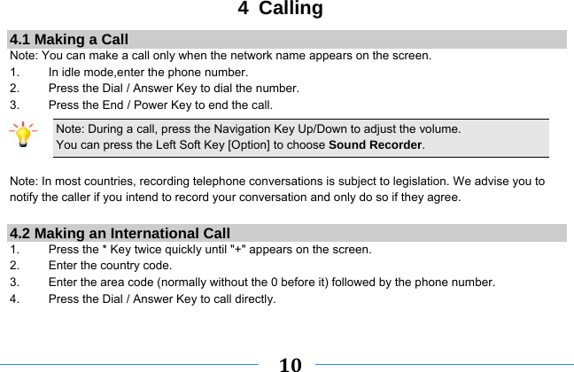     10    4 Calling 4.1 Making a Call Note: You can make a call only when the network name appears on the screen. 1.    In idle mode,enter the phone number. 2.  Press the Dial / Answer Key to dial the number. 3.    Press the End / Power Key to end the call. Note: During a call, press the Navigation Key Up/Down to adjust the volume. You can press the Left Soft Key [Option] to choose Sound Recorder.  Note: In most countries, recording telephone conversations is subject to legislation. We advise you to notify the caller if you intend to record your conversation and only do so if they agree.  4.2 Making an International Call 1.    Press the * Key twice quickly until &quot;+&quot; appears on the screen. 2.    Enter the country code. 3.    Enter the area code (normally without the 0 before it) followed by the phone number. 4.    Press the Dial / Answer Key to call directly.  