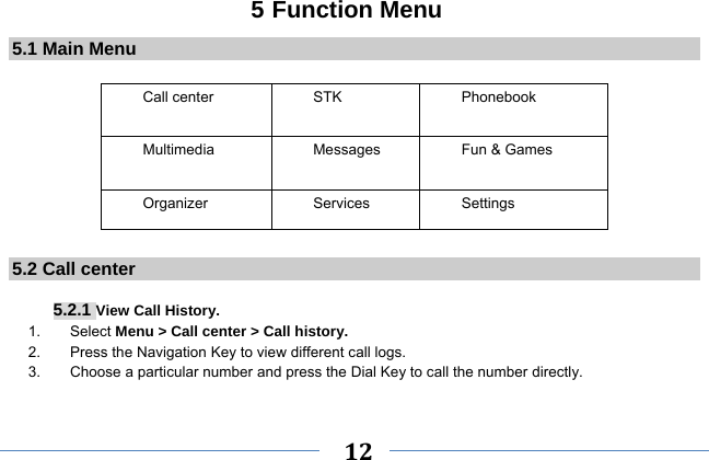     12    5 Function Menu 5.1 Main Menu  Call center   STK   Phonebook  Multimedia    Messages  Fun &amp; Games   Organizer Services Settings        5.2 Call center   5.2.1 View Call History. 1.    Select Menu &gt; Call center &gt; Call history. 2.    Press the Navigation Key to view different call logs. 3.        Choose a particular number and press the Dial Key to call the number directly.  