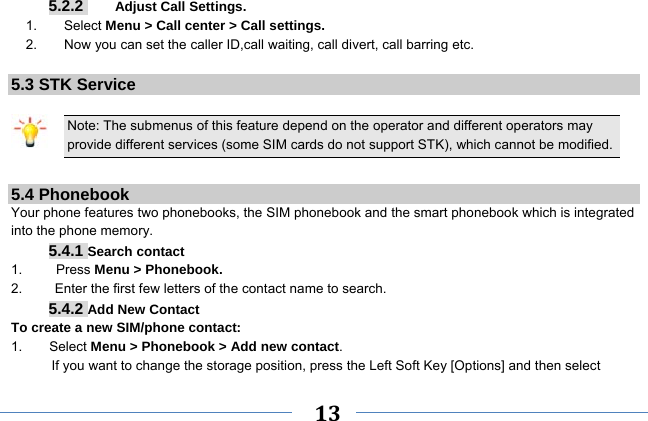     13    5.2.2     Adjust Call Settings. 1.    Select Menu &gt; Call center &gt; Call settings. 2.        Now you can set the caller ID,call waiting, call divert, call barring etc.  5.3 STK Service  Note: The submenus of this feature depend on the operator and different operators may provide different services (some SIM cards do not support STK), which cannot be modified.  5.4 Phonebook Your phone features two phonebooks, the SIM phonebook and the smart phonebook which is integrated into the phone memory. 5.4.1 Search contact 1.     Press Menu &gt; Phonebook. 2.  Enter the first few letters of the contact name to search. 5.4.2 Add New Contact To create a new SIM/phone contact: 1.    Select Menu &gt; Phonebook &gt; Add new contact. If you want to change the storage position, press the Left Soft Key [Options] and then select 