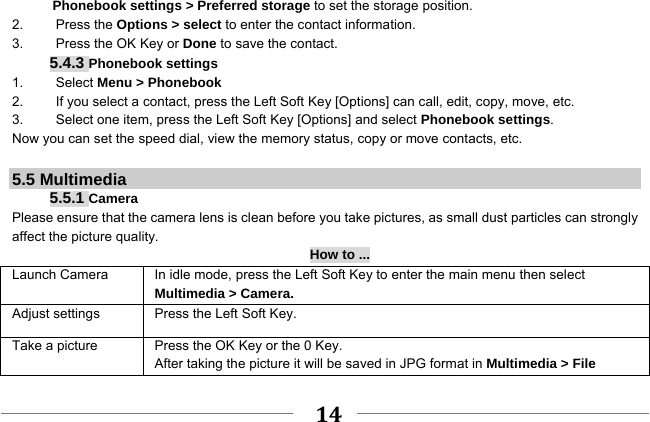     14    Phonebook settings &gt; Preferred storage to set the storage position. 2.   Press the Options &gt; select to enter the contact information. 3.    Press the OK Key or Done to save the contact. 5.4.3 Phonebook settings 1.   Select Menu &gt; Phonebook 2.  If you select a contact, press the Left Soft Key [Options] can call, edit, copy, move, etc. 3.  Select one item, press the Left Soft Key [Options] and select Phonebook settings. Now you can set the speed dial, view the memory status, copy or move contacts, etc.  5.5 Multimedia 5.5.1 Camera Please ensure that the camera lens is clean before you take pictures, as small dust particles can strongly affect the picture quality. How to ... Launch Camera  In idle mode, press the Left Soft Key to enter the main menu then select Multimedia &gt; Camera. Adjust settings  Press the Left Soft Key. Take a picture Press the OK Key or the 0 Key. After taking the picture it will be saved in JPG format in Multimedia &gt; File 