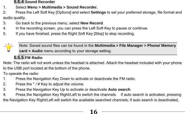     16     5.5.4 Sound Recorder 1.   Select Menu &gt; Multimedia &gt; Sound Recorder. 2.    Press the Left Soft Key [Options] and select Settings to set your preferred storage, file format and audio quality. 3.    Go back to the previous menu, select New Record. 4.    In the recording screen, you can press the Left Soft Key to pause or continue. 5.    If you have finished, press the Right Soft Key [Stop] to stop recording.  Note: Saved sound files can be found in the Multimedia &gt; File Manager &gt; Phone/ Memory card &gt; Audio menu according to your storage setting. 5.5.5 FM Radio Note: The radio will not work unless the headset is attached. Attach the headset included with your phone to the USB port located at the bottom of the phone. To operate the radio: 1.    Press the Navigation Key Down to activate or deactivate the FM radio. 2.    Press the * / # Key to adjust the volume. 3.    Press the Navigation Key Up to activate or deactivate Auto search. 4.  Press the Navigation Key Right/Left to switch the channels.    If auto search is activated, pressing the Navigation Key Right/Left will switch the available searched channels; if auto search is deactivated, 