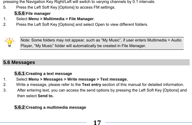     17    pressing the Navigation Key Right/Left will switch to varying channels by 0.1 intervals. 5.    Press the Left Soft Key [Options] to access FM settings. 5.5.6 File manager 1. Select Menu &gt; Multimedia &gt; File Manager. 2.  Press the Left Soft Key [Options] and select Open to view different folders.  Note: Some folders may not appear, such as “My Music”, if user enters Multimedia &gt; Audio Player, “My Music” folder will automatically be created in File Manager.  5.6 Messages  5.6.1 Creating a text message 1.   Select Menu &gt; Messages &gt; Write message &gt; Text message. 2.    Write a message, please refer to the Text entry section of this manual for detailed information. 3.  After entering text, you can access the send options by pressing the Left Soft Key [Options] and then select Send to.  5.6.2 Creating a multimedia message 