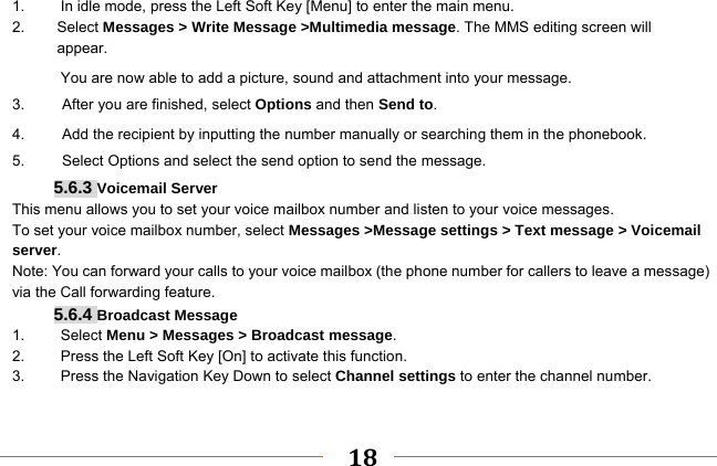     18    1.  In idle mode, press the Left Soft Key [Menu] to enter the main menu. 2.   Select Messages &gt; Write Message &gt;Multimedia message. The MMS editing screen will       appear. You are now able to add a picture, sound and attachment into your message.   3.     After you are finished, select Options and then Send to. 4.          Add the recipient by inputting the number manually or searching them in the phonebook. 5.     Select Options and select the send option to send the message. 5.6.3 Voicemail Server This menu allows you to set your voice mailbox number and listen to your voice messages. To set your voice mailbox number, select Messages &gt;Message settings &gt; Text message &gt; Voicemail server. Note: You can forward your calls to your voice mailbox (the phone number for callers to leave a message) via the Call forwarding feature. 5.6.4 Broadcast Message 1.   Select Menu &gt; Messages &gt; Broadcast message. 2.  Press the Left Soft Key [On] to activate this function. 3.  Press the Navigation Key Down to select Channel settings to enter the channel number.  