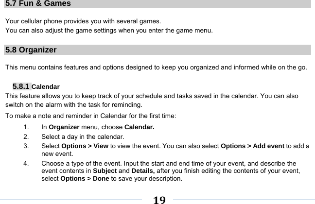     19    5.7 Fun &amp; Games  Your cellular phone provides you with several games. You can also adjust the game settings when you enter the game menu.  5.8 Organizer  This menu contains features and options designed to keep you organized and informed while on the go.  5.8.1 Calendar This feature allows you to keep track of your schedule and tasks saved in the calendar. You can also switch on the alarm with the task for reminding. To make a note and reminder in Calendar for the first time: 1. In Organizer menu, choose Calendar. 2.  Select a day in the calendar. 3. Select Options &gt; View to view the event. You can also select Options &gt; Add event to add a new event. 4.  Choose a type of the event. Input the start and end time of your event, and describe the event contents in Subject and Details, after you finish editing the contents of your event, select Options &gt; Done to save your description. 