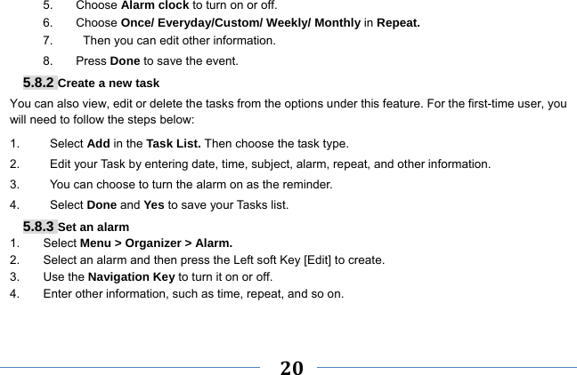     20    5. Choose Alarm clock to turn on or off.   6. Choose Once/ Everyday/Custom/ Weekly/ Monthly in Repeat. 7.     Then you can edit other information. 8. Press Done to save the event. 5.8.2 Create a new task You can also view, edit or delete the tasks from the options under this feature. For the first-time user, you will need to follow the steps below: 1.     Select Add in the Task List. Then choose the task type. 2.          Edit your Task by entering date, time, subject, alarm, repeat, and other information. 3.          You can choose to turn the alarm on as the reminder. 4.     Select Done and Yes to save your Tasks list. 5.8.3 Set an alarm 1. Select Menu &gt; Organizer &gt; Alarm. 2.  Select an alarm and then press the Left soft Key [Edit] to create. 3. Use the Navigation Key to turn it on or off. 4.  Enter other information, such as time, repeat, and so on.   