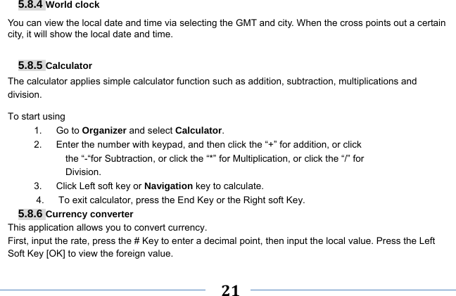     21    5.8.4 World clock You can view the local date and time via selecting the GMT and city. When the cross points out a certain city, it will show the local date and time.  5.8.5 Calculator The calculator applies simple calculator function such as addition, subtraction, multiplications and division. To start using 1.   Go to Organizer and select Calculator. 2.      Enter the number with keypad, and then click the “+” for addition, or click the “-“for Subtraction, or click the “*” for Multiplication, or click the “/” for Division. 3.   Click Left soft key or Navigation key to calculate. 4.      To exit calculator, press the End Key or the Right soft Key. 5.8.6 Currency converter This application allows you to convert currency. First, input the rate, press the # Key to enter a decimal point, then input the local value. Press the Left Soft Key [OK] to view the foreign value.   