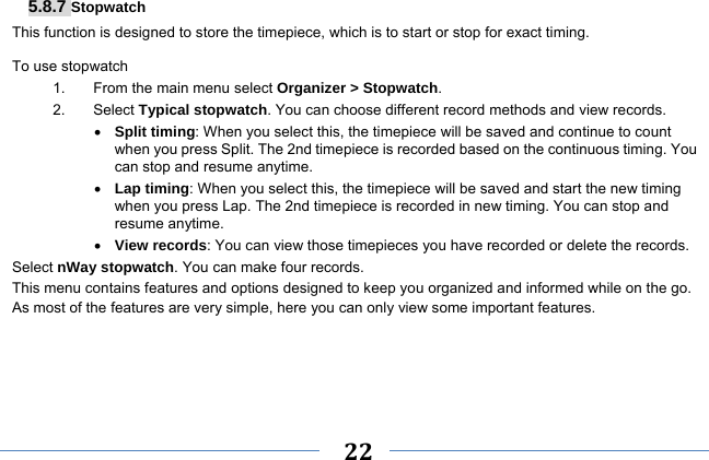     22    5.8.7 Stopwatch This function is designed to store the timepiece, which is to start or stop for exact timing. To use stopwatch 1.  From the main menu select Organizer &gt; Stopwatch. 2. Select Typical stopwatch. You can choose different record methods and view records.    Split timing: When you select this, the timepiece will be saved and continue to count when you press Split. The 2nd timepiece is recorded based on the continuous timing. You can stop and resume anytime.  Lap timing: When you select this, the timepiece will be saved and start the new timing when you press Lap. The 2nd timepiece is recorded in new timing. You can stop and resume anytime.  View records: You can view those timepieces you have recorded or delete the records. Select nWay stopwatch. You can make four records. This menu contains features and options designed to keep you organized and informed while on the go. As most of the features are very simple, here you can only view some important features.     