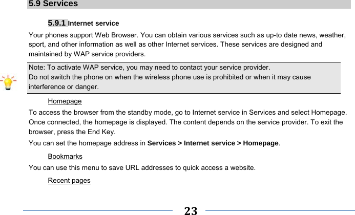     23    5.9 Services  5.9.1 Internet service Your phones support Web Browser. You can obtain various services such as up-to date news, weather, sport, and other information as well as other Internet services. These services are designed and maintained by WAP service providers. Note: To activate WAP service, you may need to contact your service provider.                  Do not switch the phone on when the wireless phone use is prohibited or when it may cause interference or danger. Homepage To access the browser from the standby mode, go to Internet service in Services and select Homepage. Once connected, the homepage is displayed. The content depends on the service provider. To exit the browser, press the End Key. You can set the homepage address in Services &gt; Internet service &gt; Homepage. Bookmarks You can use this menu to save URL addresses to quick access a website.   Recent pages 