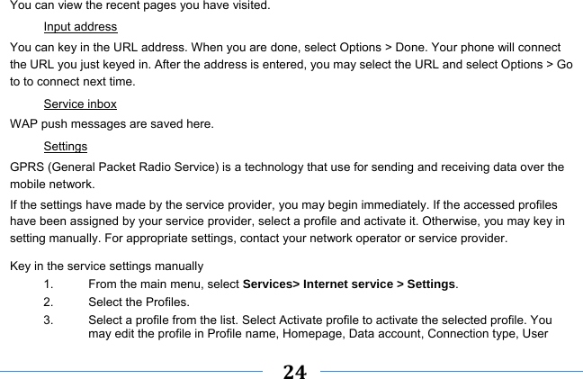     24    You can view the recent pages you have visited.   Input address You can key in the URL address. When you are done, select Options &gt; Done. Your phone will connect the URL you just keyed in. After the address is entered, you may select the URL and select Options &gt; Go to to connect next time. Service inbox WAP push messages are saved here.   Settings GPRS (General Packet Radio Service) is a technology that use for sending and receiving data over the mobile network. If the settings have made by the service provider, you may begin immediately. If the accessed profiles have been assigned by your service provider, select a profile and activate it. Otherwise, you may key in setting manually. For appropriate settings, contact your network operator or service provider. Key in the service settings manually 1.  From the main menu, select Services&gt; Internet service &gt; Settings. 2.  Select the Profiles.   3.  Select a profile from the list. Select Activate profile to activate the selected profile. You may edit the profile in Profile name, Homepage, Data account, Connection type, User 