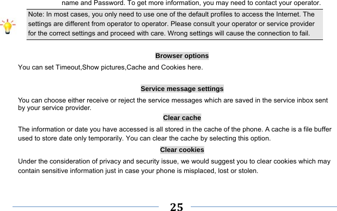     25    name and Password. To get more information, you may need to contact your operator.   Note: In most cases, you only need to use one of the default profiles to access the Internet. The settings are different from operator to operator. Please consult your operator or service provider for the correct settings and proceed with care. Wrong settings will cause the connection to fail.  Browser options You can set Timeout,Show pictures,Cache and Cookies here.  Service message settings You can choose either receive or reject the service messages which are saved in the service inbox sent by your service provider. Clear cache The information or date you have accessed is all stored in the cache of the phone. A cache is a file buffer used to store date only temporarily. You can clear the cache by selecting this option. Clear cookies Under the consideration of privacy and security issue, we would suggest you to clear cookies which may contain sensitive information just in case your phone is misplaced, lost or stolen. 