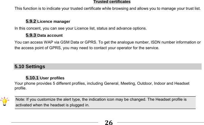     26    Trusted certificates This function is to indicate your trusted certificate while browsing and allows you to manage your trust list.  5.9.2 Licence manager In this concent, you can see your Licence list, status and advance options. 5.9.3 Data account You can access WAP via GSM Data or GPRS. To get the analogue number, ISDN number information or the access point of GPRS, you may need to contact your operator for the service.   5.10 Settings  5.10.1 User profiles Your phone provides 5 different profiles, including General, Meeting, Outdoor, Indoor and Headset profile.  Note: If you customize the alert type, the indication icon may be changed. The Headset profile is activated when the headset is plugged in.                                                                 