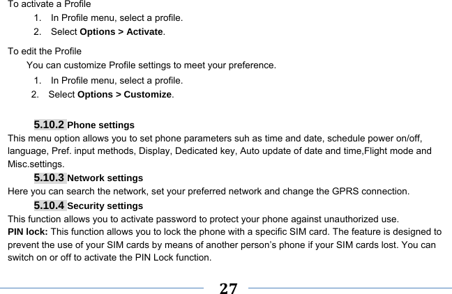     27    To activate a Profile 1.    In Profile menu, select a profile.   2.  Select Options &gt; Activate.  To edit the Profile You can customize Profile settings to meet your preference. 1.    In Profile menu, select a profile. 2.  Select Options &gt; Customize.  5.10.2 Phone settings This menu option allows you to set phone parameters suh as time and date, schedule power on/off, language, Pref. input methods, Display, Dedicated key, Auto update of date and time,Flight mode and Misc.settings. 5.10.3 Network settings Here you can search the network, set your preferred network and change the GPRS connection. 5.10.4 Security settings This function allows you to activate password to protect your phone against unauthorized use. PIN lock: This function allows you to lock the phone with a specific SIM card. The feature is designed to prevent the use of your SIM cards by means of another person’s phone if your SIM cards lost. You can switch on or off to activate the PIN Lock function. 