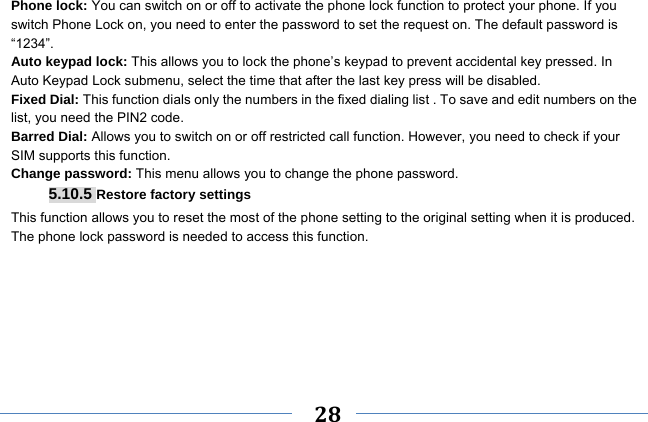     28    Phone lock: You can switch on or off to activate the phone lock function to protect your phone. If you switch Phone Lock on, you need to enter the password to set the request on. The default password is “1234”. Auto keypad lock: This allows you to lock the phone’s keypad to prevent accidental key pressed. In Auto Keypad Lock submenu, select the time that after the last key press will be disabled. Fixed Dial: This function dials only the numbers in the fixed dialing list . To save and edit numbers on the list, you need the PIN2 code. Barred Dial: Allows you to switch on or off restricted call function. However, you need to check if your SIM supports this function. Change password: This menu allows you to change the phone password. 5.10.5 Restore factory settings This function allows you to reset the most of the phone setting to the original setting when it is produced. The phone lock password is needed to access this function.  