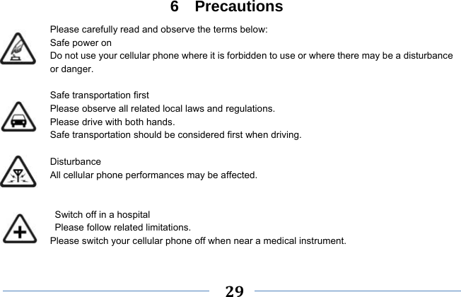     29    6  Precautions Please carefully read and observe the terms below: Safe power on Do not use your cellular phone where it is forbidden to use or where there may be a disturbance or danger.  Safe transportation first Please observe all related local laws and regulations. Please drive with both hands.   Safe transportation should be considered first when driving.  Disturbance All cellular phone performances may be affected.     Switch off in a hospital    Please follow related limitations. Please switch your cellular phone off when near a medical instrument.  