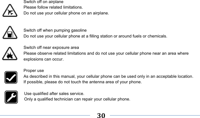     30      Switch off on airplane Please follow related limitations. Do not use your cellular phone on an airplane.   Switch off when pumping gasoline Do not use your cellular phone at a filling station or around fuels or chemicals.  Switch off near exposure area Please observe related limitations and do not use your cellular phone near an area where explosions can occur.  Proper use As described in this manual, your cellular phone can be used only in an acceptable location. If possible, please do not touch the antenna area of your phone.  Use qualified after sales service. Only a qualified technician can repair your cellular phone. 