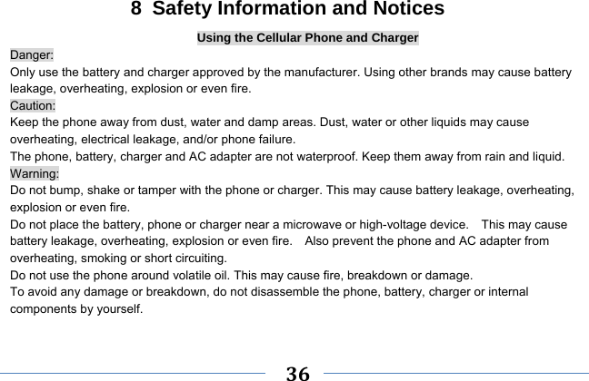     36    8  Safety Information and Notices Using the Cellular Phone and Charger Danger: Only use the battery and charger approved by the manufacturer. Using other brands may cause battery leakage, overheating, explosion or even fire. Caution: Keep the phone away from dust, water and damp areas. Dust, water or other liquids may cause overheating, electrical leakage, and/or phone failure.   The phone, battery, charger and AC adapter are not waterproof. Keep them away from rain and liquid. Warning: Do not bump, shake or tamper with the phone or charger. This may cause battery leakage, overheating, explosion or even fire. Do not place the battery, phone or charger near a microwave or high-voltage device.    This may cause battery leakage, overheating, explosion or even fire.    Also prevent the phone and AC adapter from overheating, smoking or short circuiting. Do not use the phone around volatile oil. This may cause fire, breakdown or damage. To avoid any damage or breakdown, do not disassemble the phone, battery, charger or internal components by yourself. 