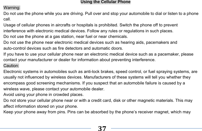     37    Using the Cellular Phone Warning: Do not use the phone while you are driving. Pull over and stop your automobile to dial or listen to a phone call. Usage of cellular phones in aircrafts or hospitals is prohibited. Switch the phone off to prevent interference with electronic medical devices. Follow any rules or regulations in such places. Do not use the phone at a gas station, near fuel or near chemicals. Do not use the phone near electronic medical devices such as hearing aids, pacemakers and auto-control devices such as fire detectors and automatic doors.   If you have to use your cellular phone near an electronic medical device such as a pacemaker, please contact your manufacturer or dealer for information about preventing interference. Caution: Electronic systems in automobiles such as anti-lock brakes, speed control, or fuel spraying systems, are usually not influenced by wireless devices. Manufacturers of these systems will tell you whether they encompass good screening mechanisms. If you suspect that an automobile failure is caused by a wireless wave, please contact your automobile dealer. Avoid using your phone in crowded places. Do not store your cellular phone near or with a credit card, disk or other magnetic materials. This may affect information stored on your phone. Keep your phone away from pins. Pins can be absorbed by the phone’s receiver magnet, which may 