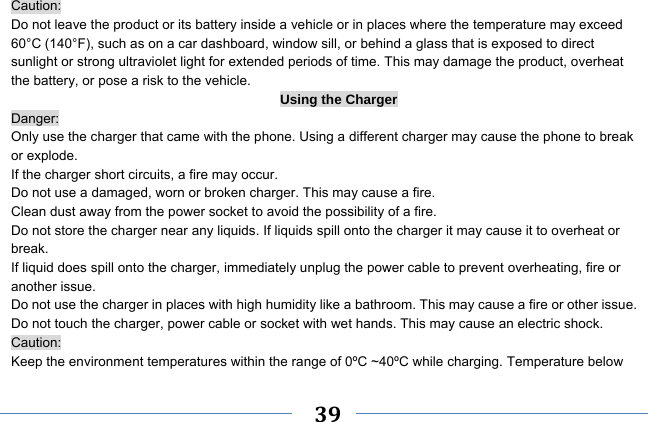     39    Caution: Do not leave the product or its battery inside a vehicle or in places where the temperature may exceed 60°C (140°F), such as on a car dashboard, window sill, or behind a glass that is exposed to direct sunlight or strong ultraviolet light for extended periods of time. This may damage the product, overheat the battery, or pose a risk to the vehicle.   Using the Charger Danger: Only use the charger that came with the phone. Using a different charger may cause the phone to break or explode.   If the charger short circuits, a fire may occur.   Do not use a damaged, worn or broken charger. This may cause a fire.   Clean dust away from the power socket to avoid the possibility of a fire. Do not store the charger near any liquids. If liquids spill onto the charger it may cause it to overheat or break. If liquid does spill onto the charger, immediately unplug the power cable to prevent overheating, fire or another issue. Do not use the charger in places with high humidity like a bathroom. This may cause a fire or other issue. Do not touch the charger, power cable or socket with wet hands. This may cause an electric shock. Caution: Keep the environment temperatures within the range of 0ºC ~40ºC while charging. Temperature below 