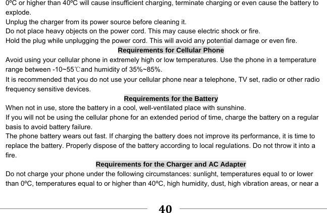     40    0ºC or higher than 40ºC will cause insufficient charging, terminate charging or even cause the battery to explode. Unplug the charger from its power source before cleaning it.   Do not place heavy objects on the power cord. This may cause electric shock or fire. Hold the plug while unplugging the power cord. This will avoid any potential damage or even fire. Requirements for Cellular Phone Avoid using your cellular phone in extremely high or low temperatures. Use the phone in a temperature range between -10~55℃and humidity of 35%~85%. It is recommended that you do not use your cellular phone near a telephone, TV set, radio or other radio frequency sensitive devices. Requirements for the Battery When not in use, store the battery in a cool, well-ventilated place with sunshine. If you will not be using the cellular phone for an extended period of time, charge the battery on a regular basis to avoid battery failure. The phone battery wears out fast. If charging the battery does not improve its performance, it is time to replace the battery. Properly dispose of the battery according to local regulations. Do not throw it into a fire. Requirements for the Charger and AC Adapter Do not charge your phone under the following circumstances: sunlight, temperatures equal to or lower than 0ºC, temperatures equal to or higher than 40ºC, high humidity, dust, high vibration areas, or near a 