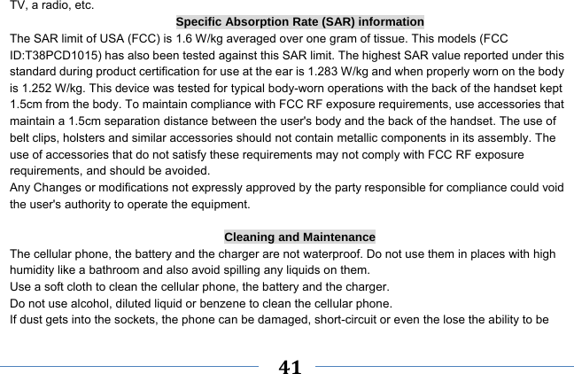     41    TV, a radio, etc. Specific Absorption Rate (SAR) information The SAR limit of USA (FCC) is 1.6 W/kg averaged over one gram of tissue. This models (FCC ID:T38PCD1015) has also been tested against this SAR limit. The highest SAR value reported under this standard during product certification for use at the ear is 1.283 W/kg and when properly worn on the body is 1.252 W/kg. This device was tested for typical body-worn operations with the back of the handset kept 1.5cm from the body. To maintain compliance with FCC RF exposure requirements, use accessories that maintain a 1.5cm separation distance between the user&apos;s body and the back of the handset. The use of belt clips, holsters and similar accessories should not contain metallic components in its assembly. The use of accessories that do not satisfy these requirements may not comply with FCC RF exposure requirements, and should be avoided. Any Changes or modifications not expressly approved by the party responsible for compliance could void the user&apos;s authority to operate the equipment.  Cleaning and Maintenance The cellular phone, the battery and the charger are not waterproof. Do not use them in places with high humidity like a bathroom and also avoid spilling any liquids on them. Use a soft cloth to clean the cellular phone, the battery and the charger. Do not use alcohol, diluted liquid or benzene to clean the cellular phone. If dust gets into the sockets, the phone can be damaged, short-circuit or even the lose the ability to be 