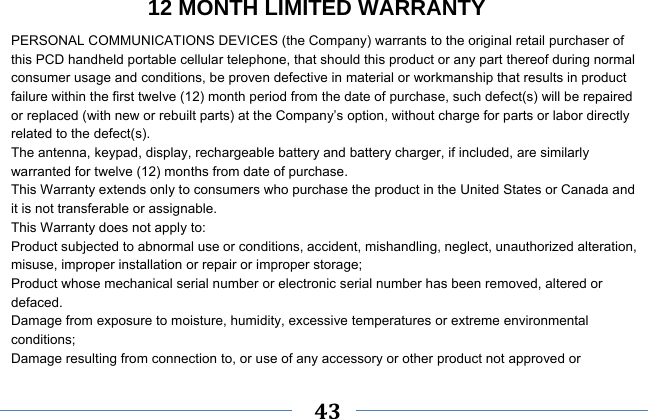     43    12 MONTH LIMITED WARRANTY PERSONAL COMMUNICATIONS DEVICES (the Company) warrants to the original retail purchaser of this PCD handheld portable cellular telephone, that should this product or any part thereof during normal consumer usage and conditions, be proven defective in material or workmanship that results in product failure within the first twelve (12) month period from the date of purchase, such defect(s) will be repaired or replaced (with new or rebuilt parts) at the Company’s option, without charge for parts or labor directly related to the defect(s). The antenna, keypad, display, rechargeable battery and battery charger, if included, are similarly warranted for twelve (12) months from date of purchase.     This Warranty extends only to consumers who purchase the product in the United States or Canada and it is not transferable or assignable. This Warranty does not apply to: Product subjected to abnormal use or conditions, accident, mishandling, neglect, unauthorized alteration, misuse, improper installation or repair or improper storage; Product whose mechanical serial number or electronic serial number has been removed, altered or defaced. Damage from exposure to moisture, humidity, excessive temperatures or extreme environmental conditions; Damage resulting from connection to, or use of any accessory or other product not approved or 