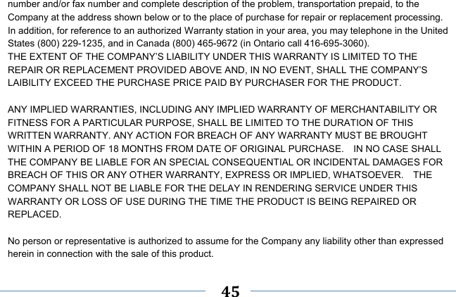     45    number and/or fax number and complete description of the problem, transportation prepaid, to the Company at the address shown below or to the place of purchase for repair or replacement processing.   In addition, for reference to an authorized Warranty station in your area, you may telephone in the United States (800) 229-1235, and in Canada (800) 465-9672 (in Ontario call 416-695-3060). THE EXTENT OF THE COMPANY’S LIABILITY UNDER THIS WARRANTY IS LIMITED TO THE REPAIR OR REPLACEMENT PROVIDED ABOVE AND, IN NO EVENT, SHALL THE COMPANY’S LAIBILITY EXCEED THE PURCHASE PRICE PAID BY PURCHASER FOR THE PRODUCT.  ANY IMPLIED WARRANTIES, INCLUDING ANY IMPLIED WARRANTY OF MERCHANTABILITY OR FITNESS FOR A PARTICULAR PURPOSE, SHALL BE LIMITED TO THE DURATION OF THIS WRITTEN WARRANTY. ANY ACTION FOR BREACH OF ANY WARRANTY MUST BE BROUGHT WITHIN A PERIOD OF 18 MONTHS FROM DATE OF ORIGINAL PURCHASE.    IN NO CASE SHALL THE COMPANY BE LIABLE FOR AN SPECIAL CONSEQUENTIAL OR INCIDENTAL DAMAGES FOR BREACH OF THIS OR ANY OTHER WARRANTY, EXPRESS OR IMPLIED, WHATSOEVER.    THE COMPANY SHALL NOT BE LIABLE FOR THE DELAY IN RENDERING SERVICE UNDER THIS WARRANTY OR LOSS OF USE DURING THE TIME THE PRODUCT IS BEING REPAIRED OR REPLACED.  No person or representative is authorized to assume for the Company any liability other than expressed herein in connection with the sale of this product. 