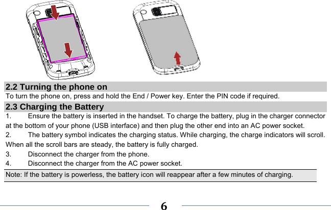     6             2.2 Turning the phone on To turn the phone on, press and hold the End / Power key. Enter the PIN code if required. 2.3 Charging the Battery 1.    Ensure the battery is inserted in the handset. To charge the battery, plug in the charger connector at the bottom of your phone (USB interface) and then plug the other end into an AC power socket. 2.  The battery symbol indicates the charging status. While charging, the charge indicators will scroll. When all the scroll bars are steady, the battery is fully charged.   3.  Disconnect the charger from the phone. 4.  Disconnect the charger from the AC power socket. Note: If the battery is powerless, the battery icon will reappear after a few minutes of charging. 