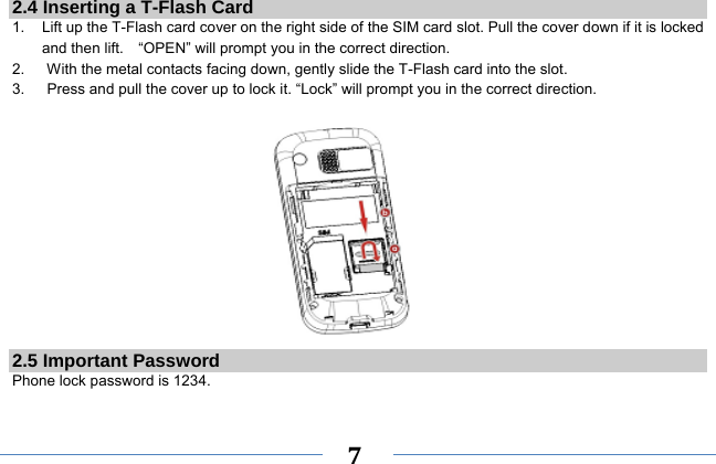     7   2.4 Inserting a T-Flash Card 1.    Lift up the T-Flash card cover on the right side of the SIM card slot. Pull the cover down if it is locked and then lift.    “OPEN” will prompt you in the correct direction. 2.      With the metal contacts facing down, gently slide the T-Flash card into the slot. 3.      Press and pull the cover up to lock it. “Lock” will prompt you in the correct direction.             2.5 Important Password Phone lock password is 1234.  